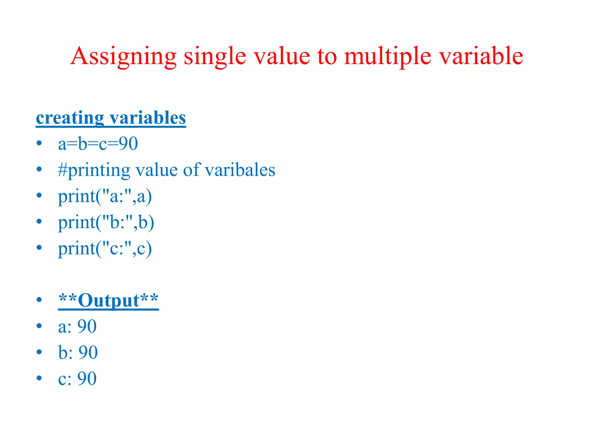 Assigning single value to multiple variable
creating variables
• a=b=c=90
• #printing value of varibales
• print("a:",a)
• print("b:",b)
• print("c:",c)
• **Output**
• a: 90
• b: 90
• c: 90
 