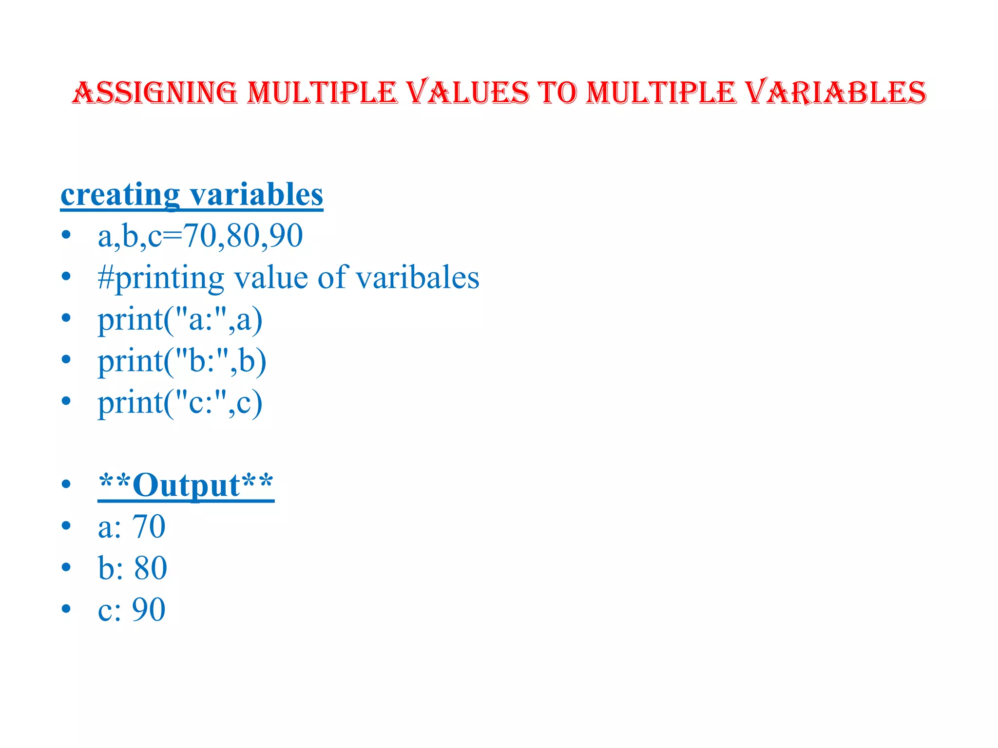 Assigning multiple values to multiple variables
creating variables
• a,b,c=70,80,90
• #printing value of varibales
• print("a:",a)
• print("b:",b)
• print("c:",c)
• **Output**
• a: 70
• b: 80
• c: 90
 