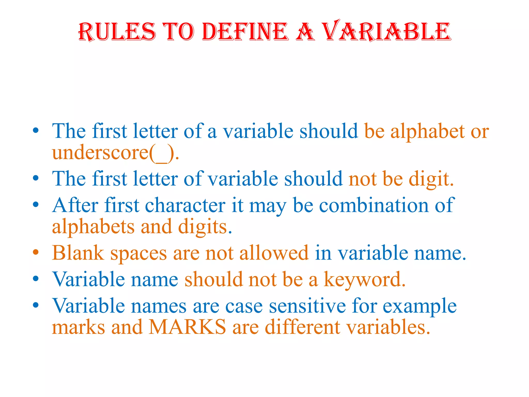 Rules to define a variable
• The first letter of a variable should be alphabet or
underscore(_).
• The first letter of variable should not be digit.
• After first character it may be combination of
alphabets and digits.
• Blank spaces are not allowed in variable name.
• Variable name should not be a keyword.
• Variable names are case sensitive for example
marks and MARKS are different variables.
 