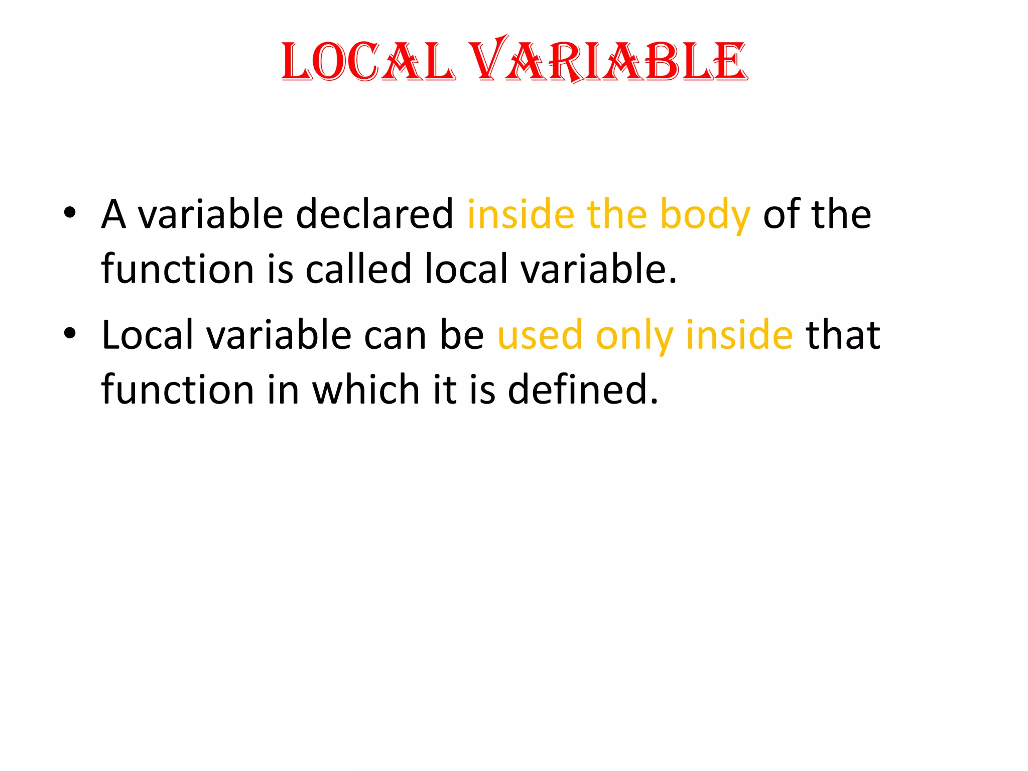 Local Variable
• A variable declared inside the body of the
function is called local variable.
• Local variable can be used only inside that
function in which it is defined.
 