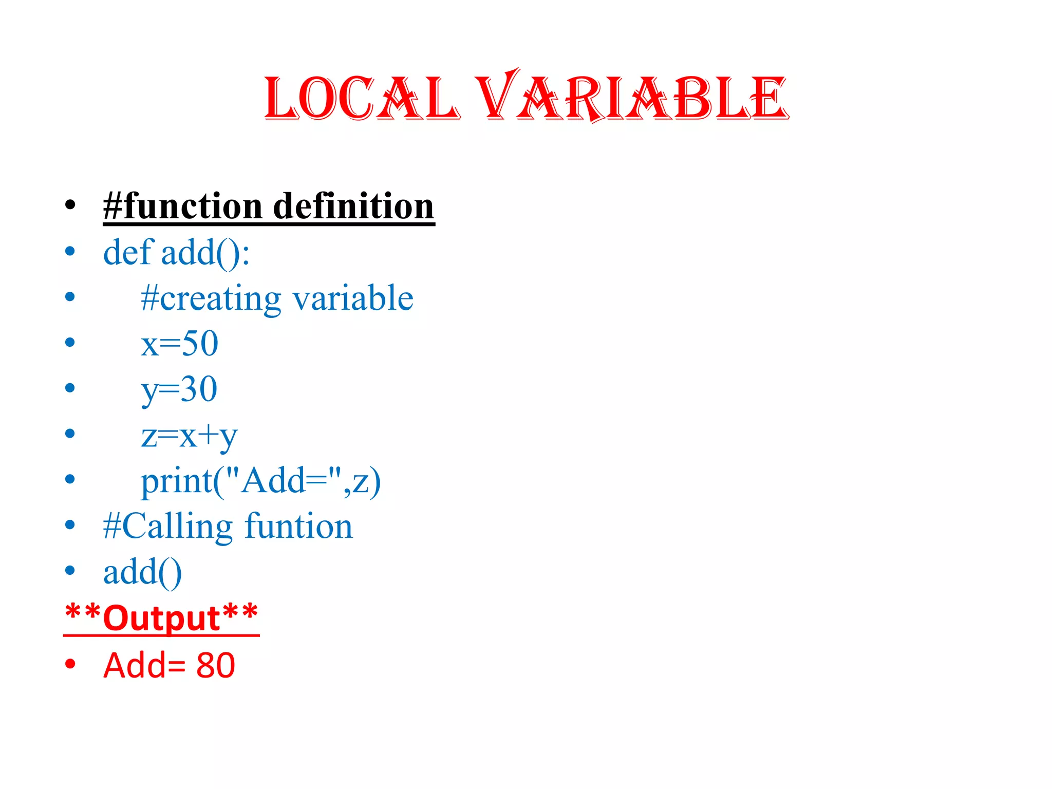 Local Variable
• #function definition
• def add():
• #creating variable
• x=50
• y=30
• z=x+y
• print("Add=",z)
• #Calling funtion
• add()
**Output**
• Add= 80
 