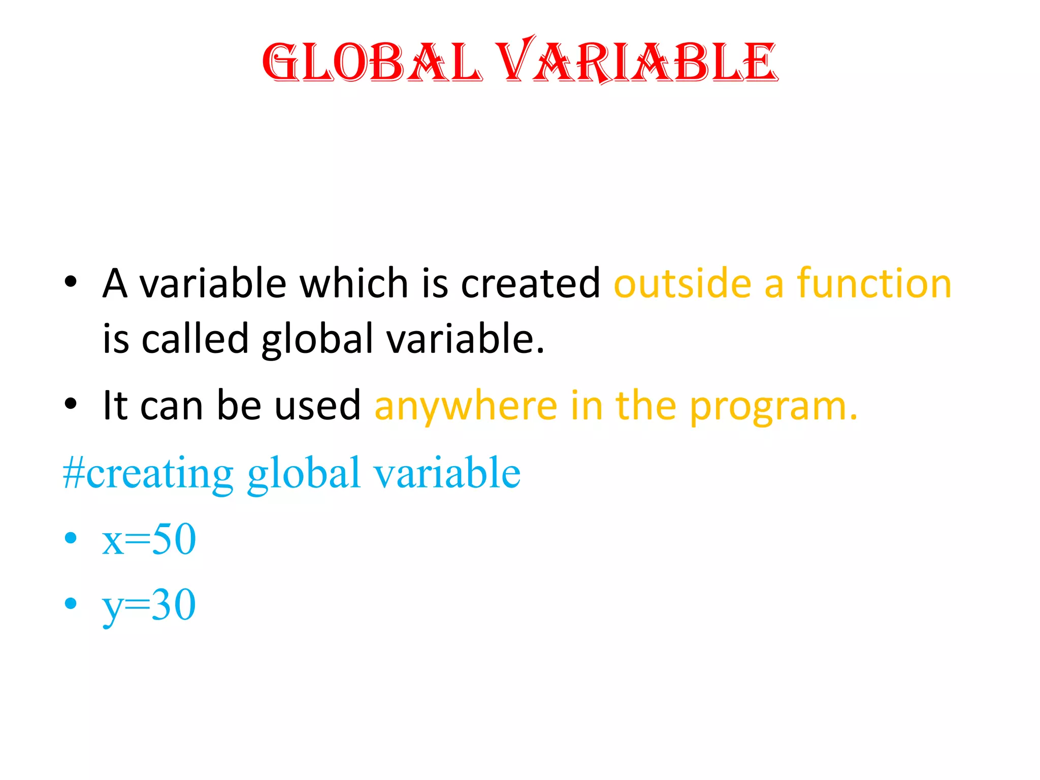 Global Variable
• A variable which is created outside a function
is called global variable.
• It can be used anywhere in the program.
#creating global variable
• x=50
• y=30
 