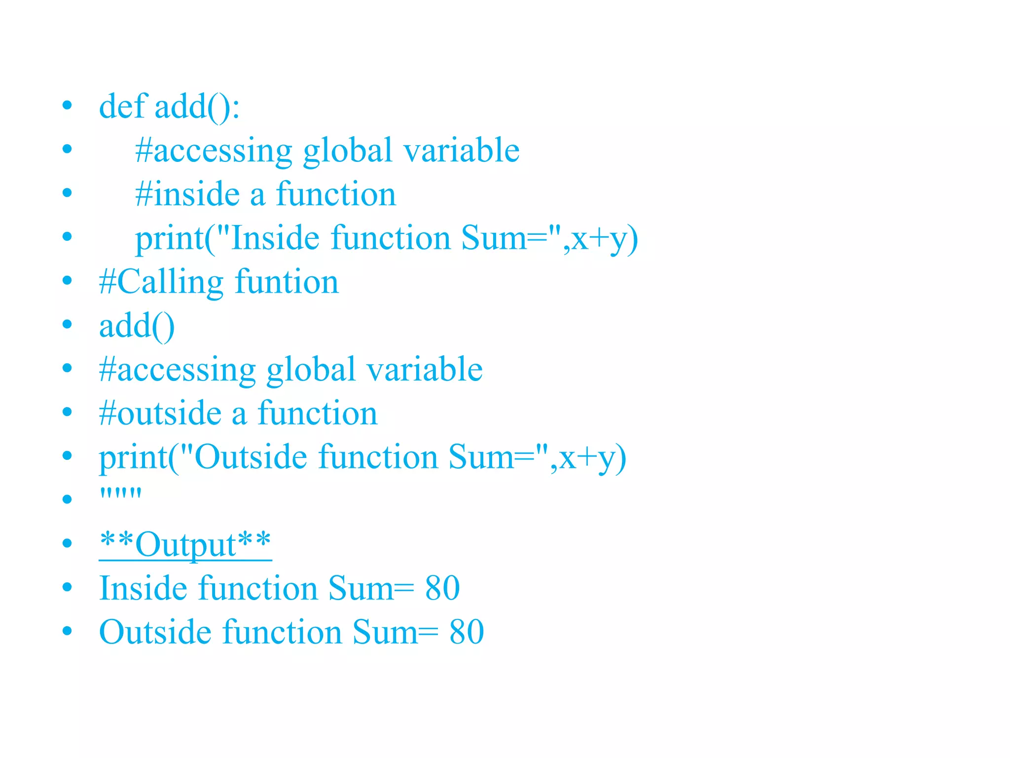 • def add():
• #accessing global variable
• #inside a function
• print("Inside function Sum=",x+y)
• #Calling funtion
• add()
• #accessing global variable
• #outside a function
• print("Outside function Sum=",x+y)
• """
• **Output**
• Inside function Sum= 80
• Outside function Sum= 80
 