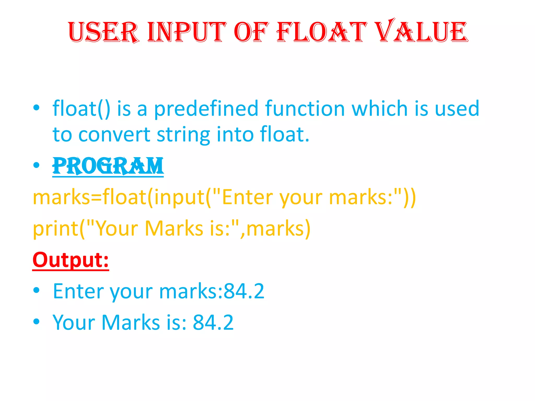 User input of Float Value
• float() is a predefined function which is used
to convert string into float.
• program
marks=float(input("Enter your marks:"))
print("Your Marks is:",marks)
Output:
• Enter your marks:84.2
• Your Marks is: 84.2
 