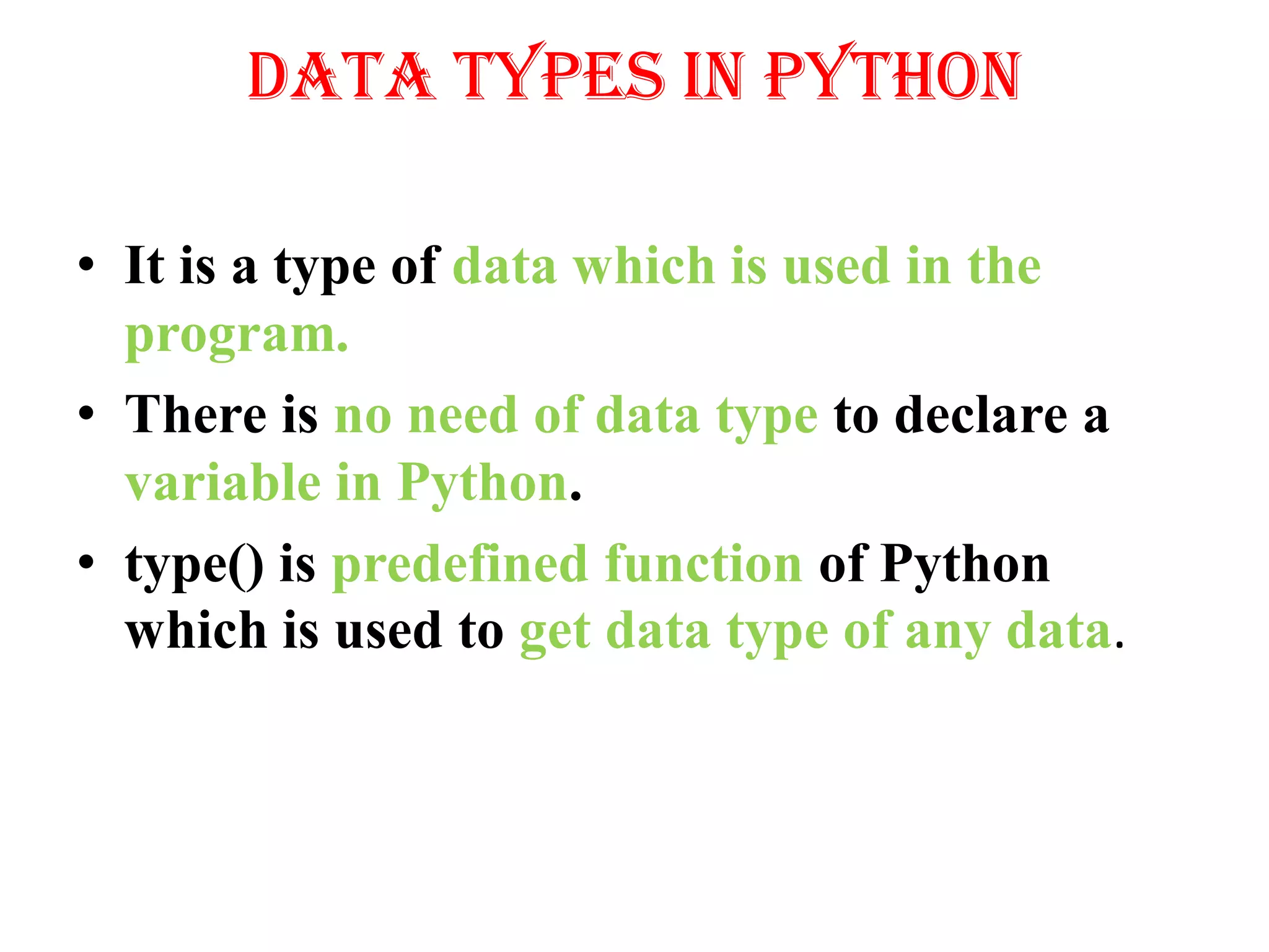 Data Types in Python
• It is a type of data which is used in the
program.
• There is no need of data type to declare a
variable in Python.
• type() is predefined function of Python
which is used to get data type of any data.
 