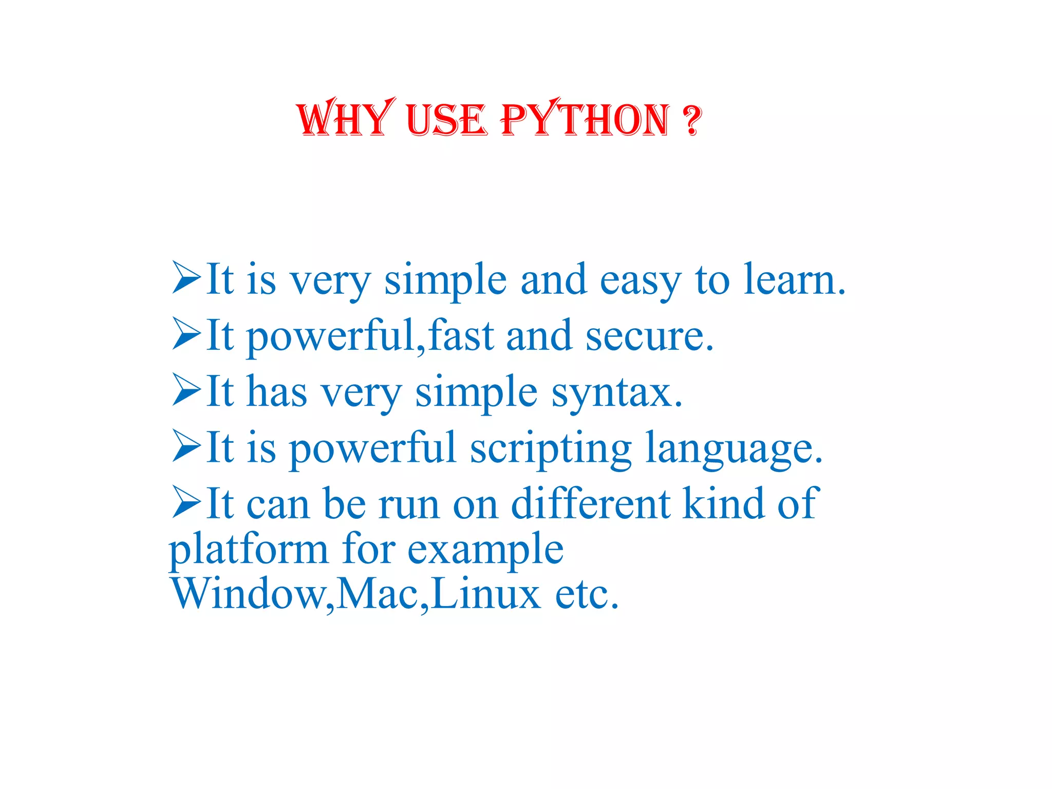 Why Use Python ?
It is very simple and easy to learn.
It powerful,fast and secure.
It has very simple syntax.
It is powerful scripting language.
It can be run on different kind of
platform for example
Window,Mac,Linux etc.
 