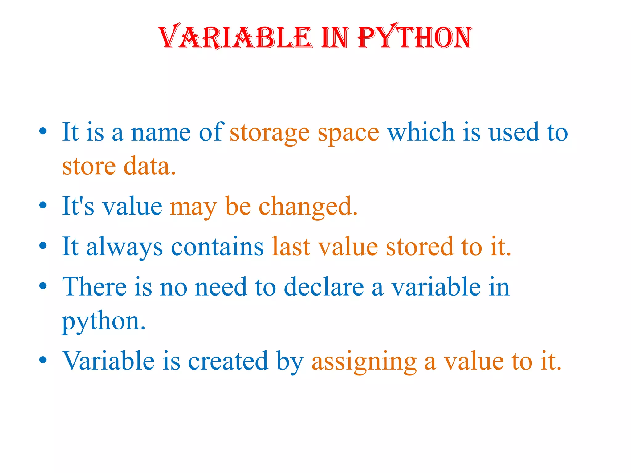 Variable in Python
• It is a name of storage space which is used to
store data.
• It's value may be changed.
• It always contains last value stored to it.
• There is no need to declare a variable in
python.
• Variable is created by assigning a value to it.
 
