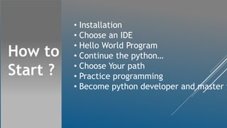 How to
Start ?
• Installation
• Choose an IDE
• Hello World Program
• Continue the python…
• Choose Your path
• Practice programming
• Become python developer and master i
 