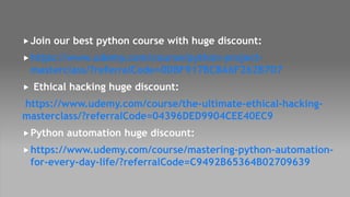 Join our best python course with huge discount:
https://www.udemy.com/course/python-project-
masterclass/?referralCode=0DBF917BCBA6F262B7D7
 Ethical hacking huge discount:
https://www.udemy.com/course/the-ultimate-ethical-hacking-
masterclass/?referralCode=04396DED9904CEE40EC9
Python automation huge discount:
https://www.udemy.com/course/mastering-python-automation-
for-every-day-life/?referralCode=C9492B65364B02709639
 
