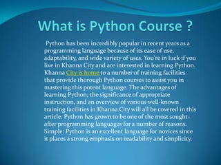 Python has been incredibly popular in recent years as a
programming language because of its ease of use,
adaptability, and wide variety of uses. You're in luck if you
live in Khanna City and are interested in learning Python.
Khanna City is home to a number of training facilities
that provide thorough Python courses to assist you in
mastering this potent language. The advantages of
learning Python, the significance of appropriate
instruction, and an overview of various well-known
training facilities in Khanna City will all be covered in this
article. Python has grown to be one of the most sought-
after programming languages for a number of reasons.
Simple: Python is an excellent language for novices since
it places a strong emphasis on readability and simplicity.
 