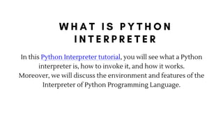 In this Python Interpreter tutorial, you will see what a Python
interpreter is, how to invoke it, and how it works.
Moreover, we will discuss the environment and features of the
Interpreter of Python Programming Language.
 