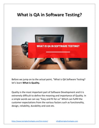 https://www.testrigtechnologies.com/hire-tester/ info@testrigtechnologies.com
What is QA in Software Testing?
Before we jump on to the actual point, “What is QA Software Testing?
let’s learn What is Quality.
Quality is the most important part of Software Development and it is
extremely difficult to define the meaning and importance of Quality. In
a simple words we can say “Easy and fit for us” Which can fulfill the
customer expectations from the various factors such as functionality,
design, reliability, durability and cost etc.
 