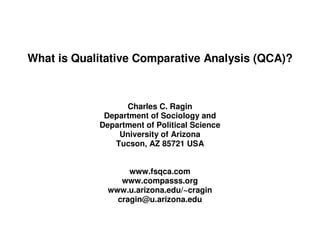 What is Qualitative Comparative Analysis (QCA)?



                  Charles C. Ragin
             Department of Sociology and
            Department of Political Science
                University of Arizona
               Tucson, AZ 85721 USA


                   www.fsqca.com
                 www.compasss.org
              www.u.arizona.edu/~cragin
                cragin@u.arizona.edu
 