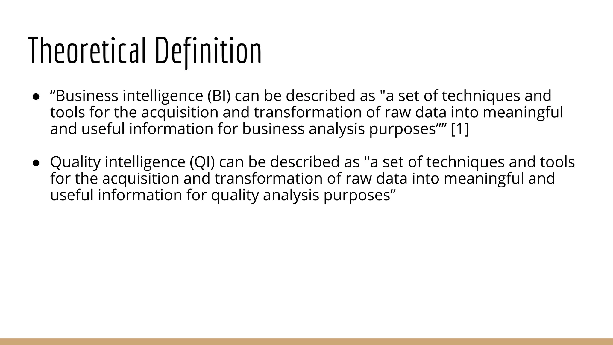Theoretical Definition
● “Business intelligence (BI) can be described as "a set of techniques and
tools for the acquisition and transformation of raw data into meaningful
and useful information for business analysis purposes”” [1]
● Quality intelligence (QI) can be described as "a set of techniques and tools
for the acquisition and transformation of raw data into meaningful and
useful information for quality analysis purposes”
 