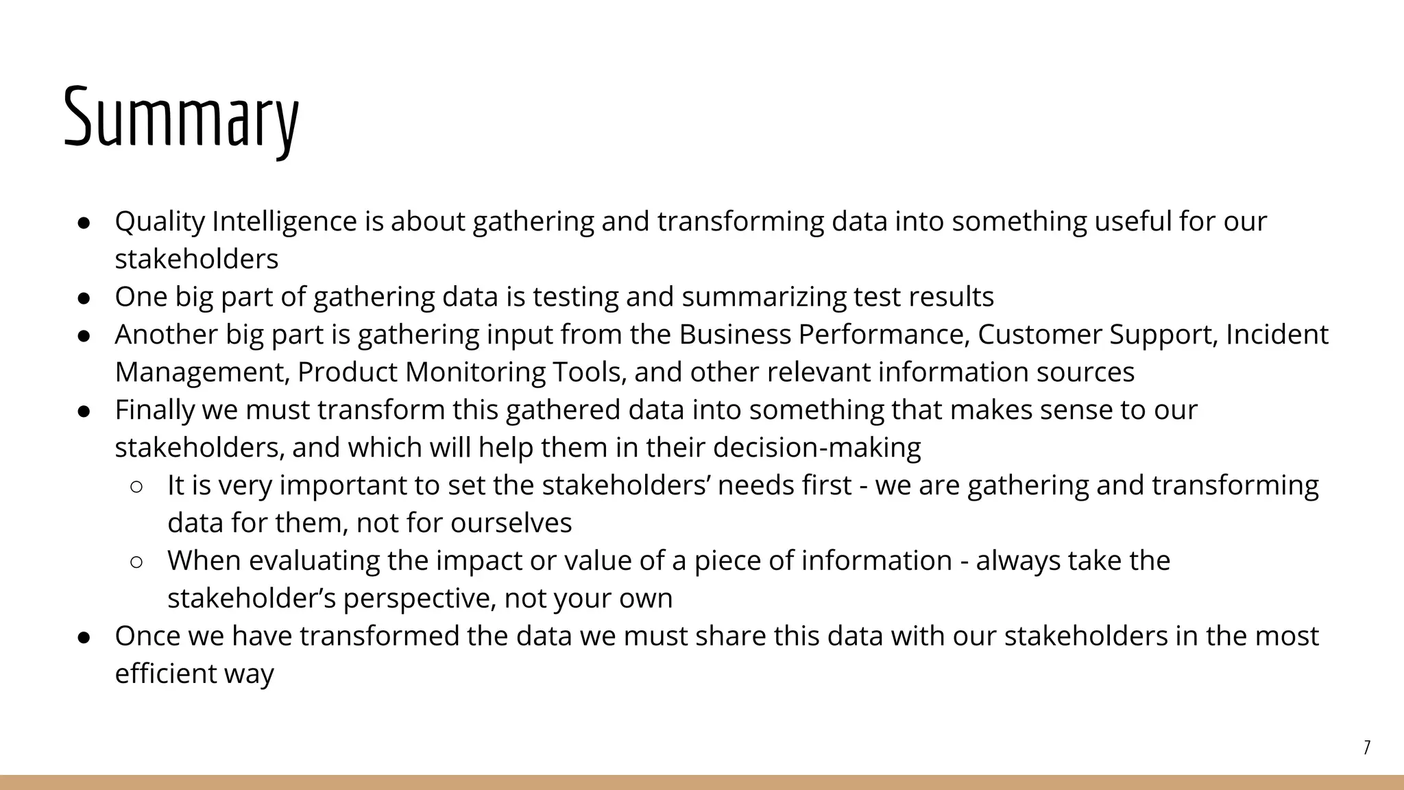 Summary
● Quality Intelligence is about gathering and transforming data into something useful for our
stakeholders
● One big part of gathering data is testing and summarizing test results
● Another big part is gathering input from the Business Performance, Customer Support, Incident
Management, Product Monitoring Tools, and other relevant information sources
● Finally we must transform this gathered data into something that makes sense to our
stakeholders, and which will help them in their decision-making
○ It is very important to set the stakeholders’ needs first - we are gathering and transforming
data for them, not for ourselves
○ When evaluating the impact or value of a piece of information - always take the
stakeholder’s perspective, not your own
● Once we have transformed the data we must share this data with our stakeholders in the most
efficient way
7
 