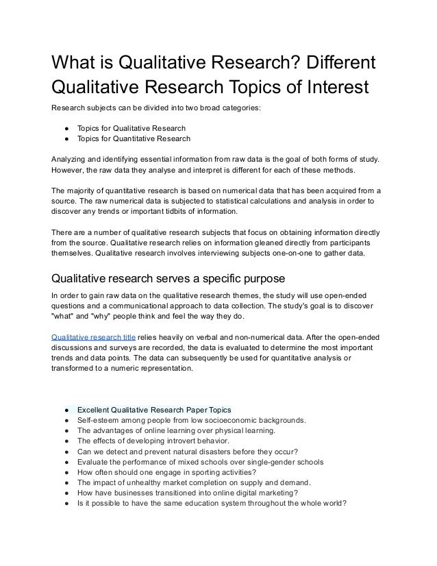 What is Qualitative Research? Different
Qualitative Research Topics of Interest
Research subjects can be divided into two broad categories:
● Topics for Qualitative Research
● Topics for Quantitative Research
Analyzing and identifying essential information from raw data is the goal of both forms of study.
However, the raw data they analyse and interpret is different for each of these methods.
The majority of quantitative research is based on numerical data that has been acquired from a
source. The raw numerical data is subjected to statistical calculations and analysis in order to
discover any trends or important tidbits of information.
There are a number of qualitative research subjects that focus on obtaining information directly
from the source. Qualitative research relies on information gleaned directly from participants
themselves. Qualitative research involves interviewing subjects one-on-one to gather data.
Qualitative research serves a specific purpose
In order to gain raw data on the qualitative research themes, the study will use open-ended
questions and a communicational approach to data collection. The study's goal is to discover
"what" and "why" people think and feel the way they do.
Qualitative research title relies heavily on verbal and non-numerical data. After the open-ended
discussions and surveys are recorded, the data is evaluated to determine the most important
trends and data points. The data can subsequently be used for quantitative analysis or
transformed to a numeric representation.
● Excellent Qualitative Research Paper Topics
● Self-esteem among people from low socioeconomic backgrounds.
● The advantages of online learning over physical learning.
● The effects of developing introvert behavior.
● Can we detect and prevent natural disasters before they occur?
● Evaluate the performance of mixed schools over single-gender schools
● How often should one engage in sporting activities?
● The impact of unhealthy market completion on supply and demand.
● How have businesses transitioned into online digital marketing?
● Is it possible to have the same education system throughout the whole world?
 