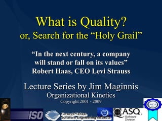 What is Quality?
    or, Search for the “Holy Grail”
      “In the next century, a company
       will stand or fall on its values”
      Robert Haas, CEO Levi Strauss

    Lecture Series by Jim Maginnis
           Organizational Kinetics
               Copyright 2001 - 2009


1
 