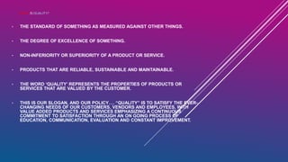 WHAT IS QUALITY?
• THE STANDARD OF SOMETHING AS MEASURED AGAINST OTHER THINGS.
• THE DEGREE OF EXCELLENCE OF SOMETHING.
• NON-INFERIORITY OR SUPERIORITY OF A PRODUCT OR SERVICE.
• PRODUCTS THAT ARE RELIABLE, SUSTAINABLE AND MAINTAINABLE.
• THE WORD ‘QUALITY’ REPRESENTS THE PROPERTIES OF PRODUCTS OR
SERVICES THAT ARE VALUED BY THE CUSTOMER.
• THIS IS OUR SLOGAN, AND OUR POLICY…. “QUALITY” IS TO SATISFY THE EVER-
CHANGING NEEDS OF OUR CUSTOMERS, VENDORS AND EMPLOYEES, WITH
VALUE ADDED PRODUCTS AND SERVICES EMPHASIZING A CONTINUOUS
COMMITMENT TO SATISFACTION THROUGH AN ON GOING PROCESS OF
EDUCATION, COMMUNICATION, EVALUATION AND CONSTANT IMPROVEMENT.
 