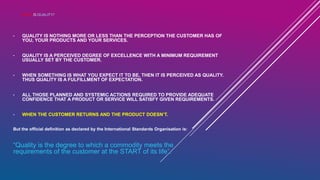 WHAT IS QUALITY?
• QUALITY IS NOTHING MORE OR LESS THAN THE PERCEPTION THE CUSTOMER HAS OF
YOU, YOUR PRODUCTS AND YOUR SERVICES.
• QUALITY IS A PERCEIVED DEGREE OF EXCELLENCE WITH A MINIMUM REQUIREMENT
USUALLY SET BY THE CUSTOMER.
• WHEN SOMETHING IS WHAT YOU EXPECT IT TO BE, THEN IT IS PERCEIVED AS QUALITY.
THUS QUALITY IS A FULFILLMENT OF EXPECTATION.
• ALL THOSE PLANNED AND SYSTEMIC ACTIONS REQUIRED TO PROVIDE ADEQUATE
CONFIDENCE THAT A PRODUCT OR SERVICE WILL SATISFY GIVEN REQUIREMENTS.
• WHEN THE CUSTOMER RETURNS AND THE PRODUCT DOESN’T.
But the official definition as declared by the International Standards Organisation is:
“Quality is the degree to which a commodity meets the
requirements of the customer at the START of its life”.
 