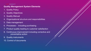 WHAT IS QUALITY?
Quality Management System Elements
1. Quality Policy
2. Quality Objectives
3. Quality Manual
4. Organisational structure and responsibilities
5. Data management
6. Processes - including purchasing
7. Product quality leading to customer satisfaction
8. Continuous improvement including corrective and
preventative action
9. Quality instruments
10. Control of documents
 