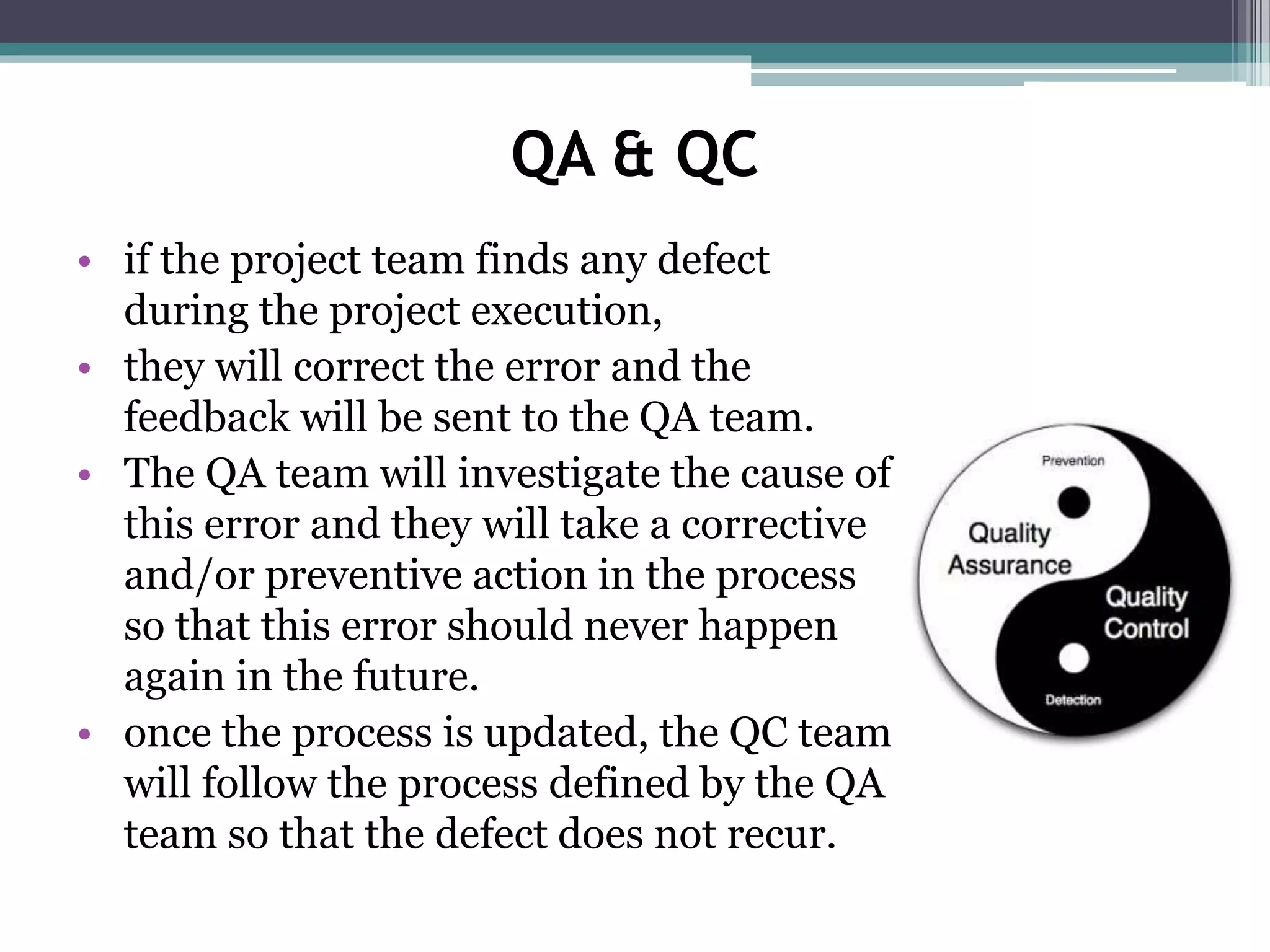 QA & QC
• if the project team finds any defect
during the project execution,
• they will correct the error and the
feedback will be sent to the QA team.
• The QA team will investigate the cause of
this error and they will take a corrective
and/or preventive action in the process
so that this error should never happen
again in the future.
• once the process is updated, the QC team
will follow the process defined by the QA
team so that the defect does not recur.
 