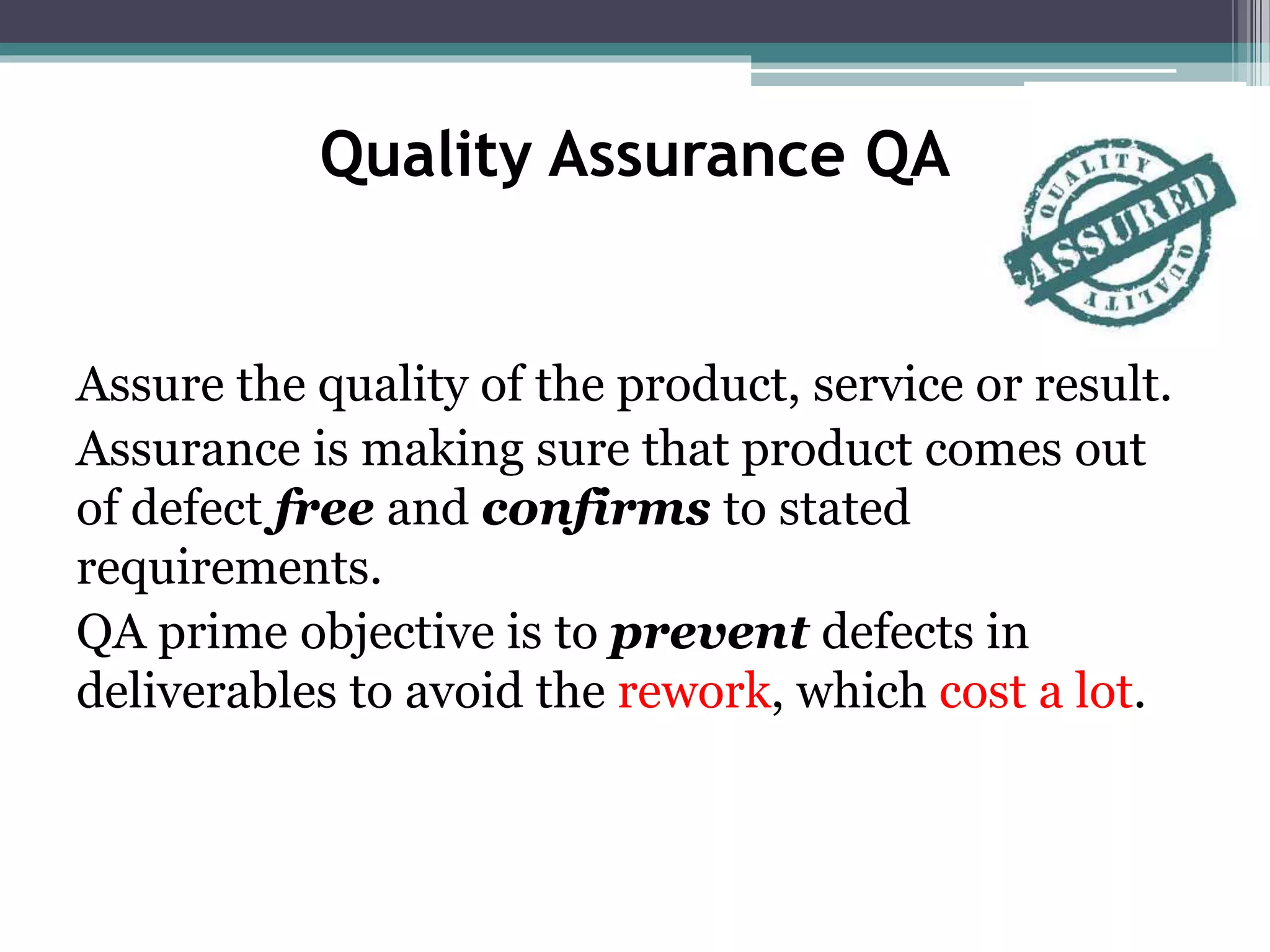 Quality Assurance QA
Assure the quality of the product, service or result.
Assurance is making sure that product comes out
of defect free and confirms to stated
requirements.
QA prime objective is to prevent defects in
deliverables to avoid the rework, which cost a lot.
 