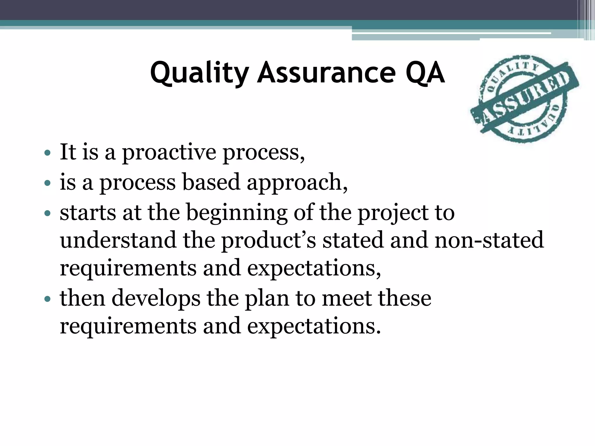 Quality Assurance QA
• It is a proactive process,
• is a process based approach,
• starts at the beginning of the project to
understand the product’s stated and non-stated
requirements and expectations,
• then develops the plan to meet these
requirements and expectations.
 