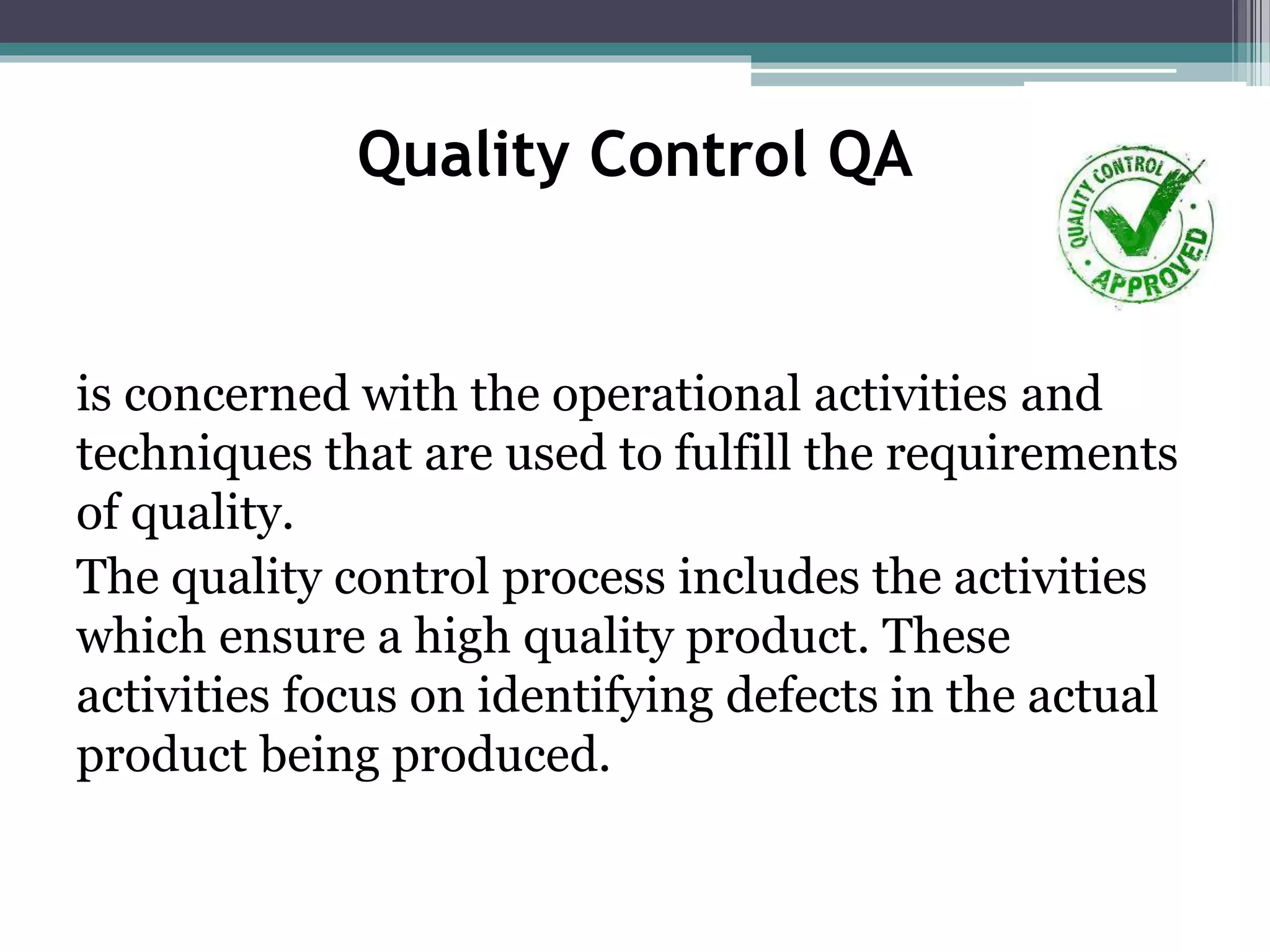 Quality Control QA
is concerned with the operational activities and
techniques that are used to fulfill the requirements
of quality.
The quality control process includes the activities
which ensure a high quality product. These
activities focus on identifying defects in the actual
product being produced.
 