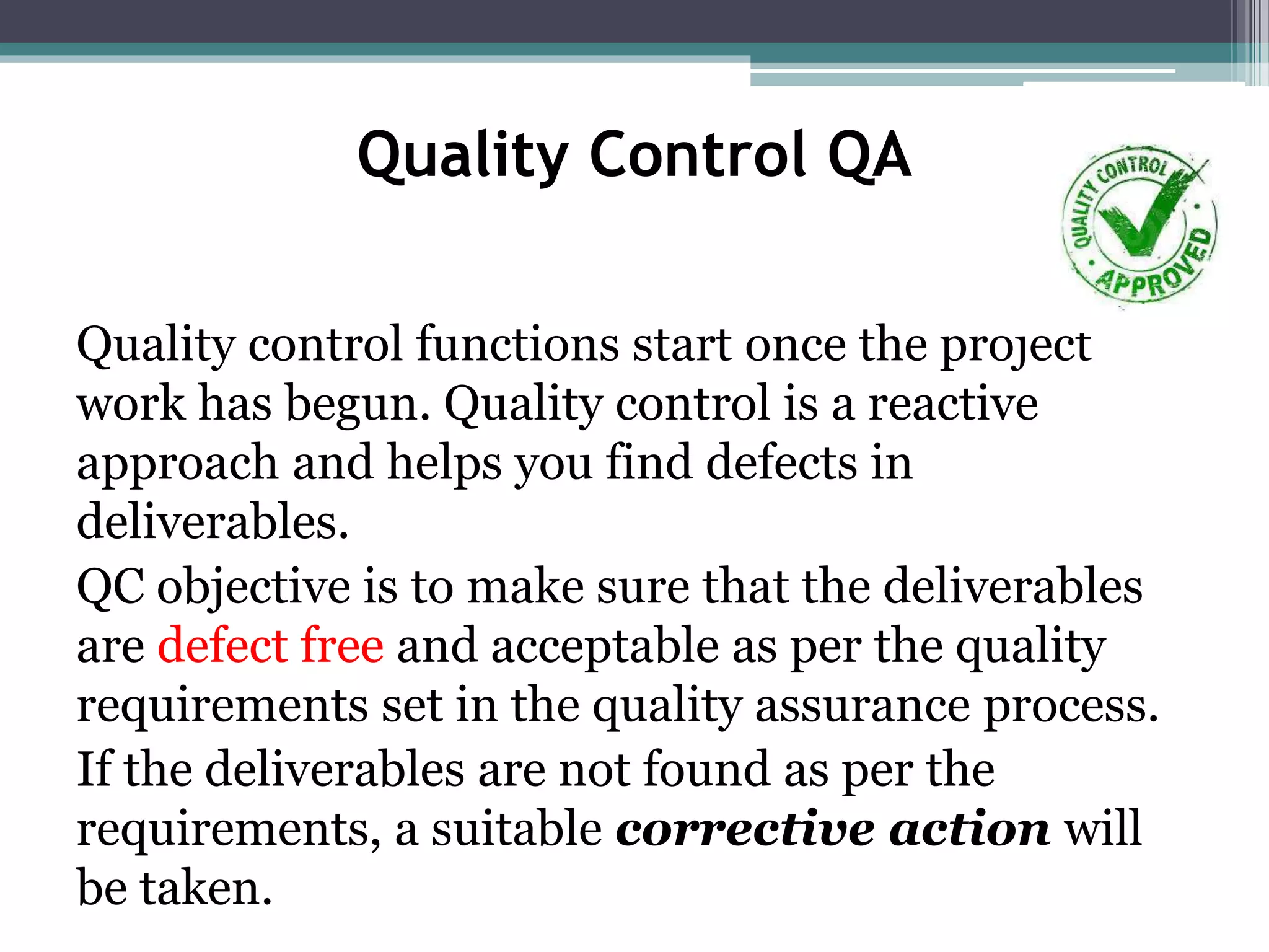 Quality Control QA
Quality control functions start once the project
work has begun. Quality control is a reactive
approach and helps you find defects in
deliverables.
QC objective is to make sure that the deliverables
are defect free and acceptable as per the quality
requirements set in the quality assurance process.
If the deliverables are not found as per the
requirements, a suitable corrective action will
be taken.
 