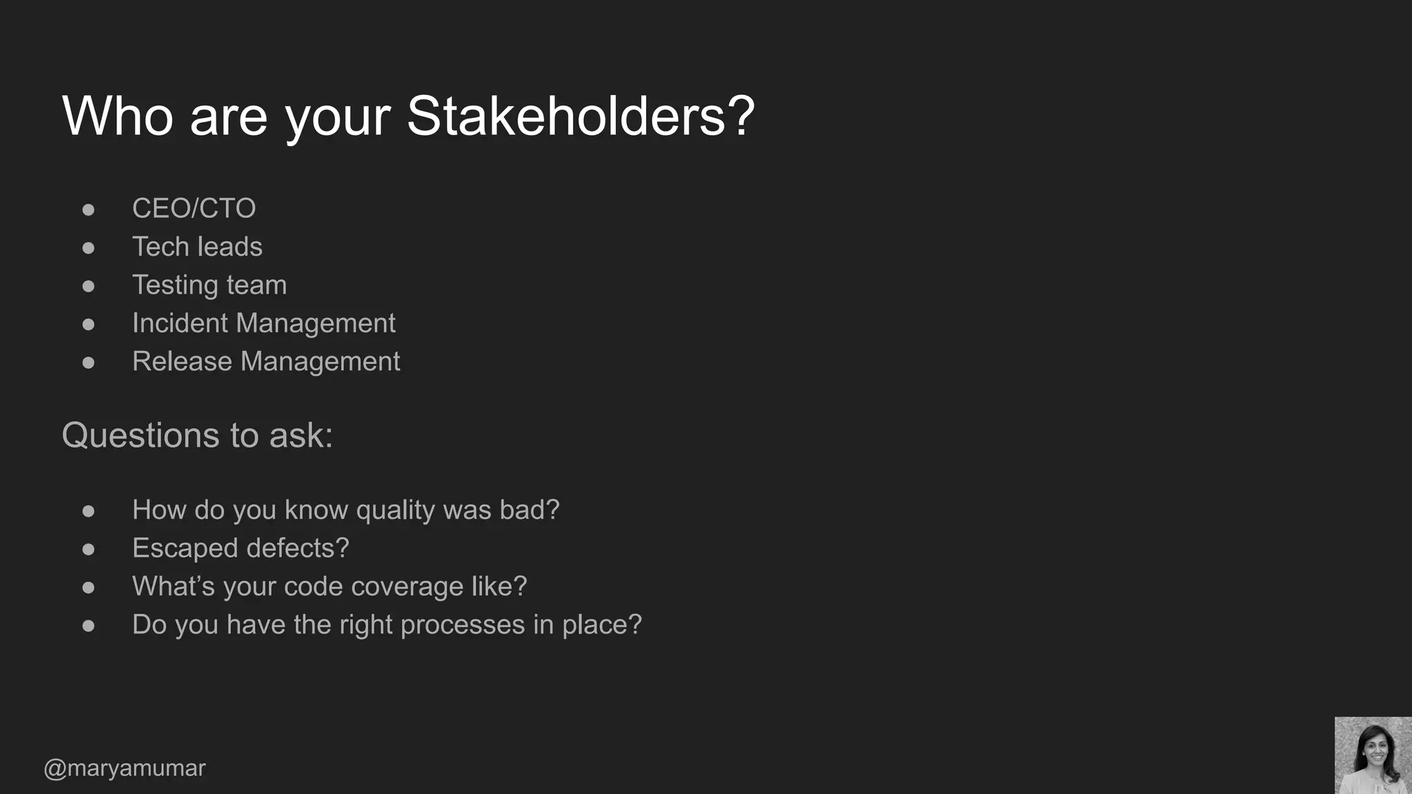 Who are your Stakeholders?
● CEO/CTO
● Tech leads
● Testing team
● Incident Management
● Release Management
Questions to ask:
● How do you know quality was bad?
● Escaped defects?
● What’s your code coverage like?
● Do you have the right processes in place?
@maryamumar
 