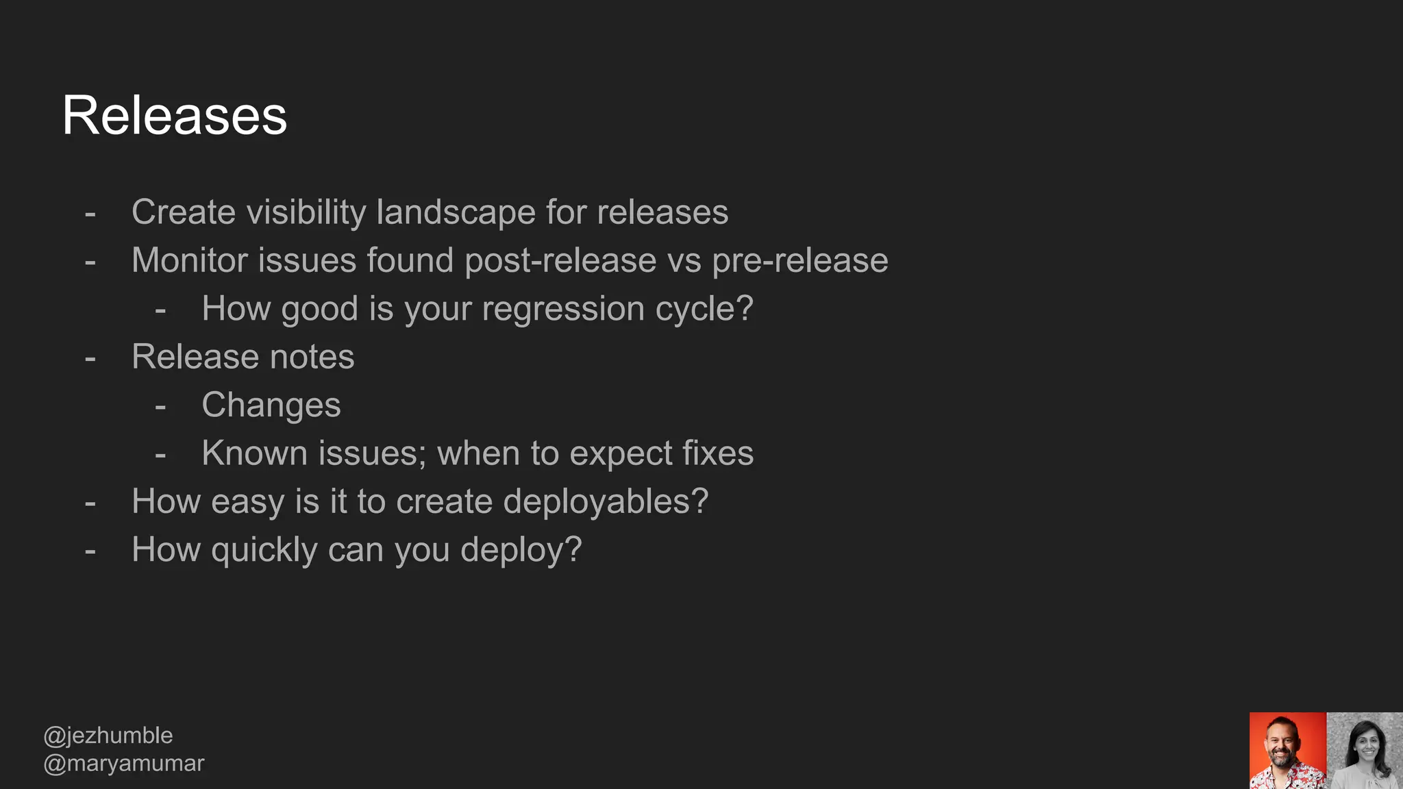 Releases
- Create visibility landscape for releases
- Monitor issues found post-release vs pre-release
- How good is your regression cycle?
- Release notes
- Changes
- Known issues; when to expect fixes
- How easy is it to create deployables?
- How quickly can you deploy?
@jezhumble
@maryamumar
 