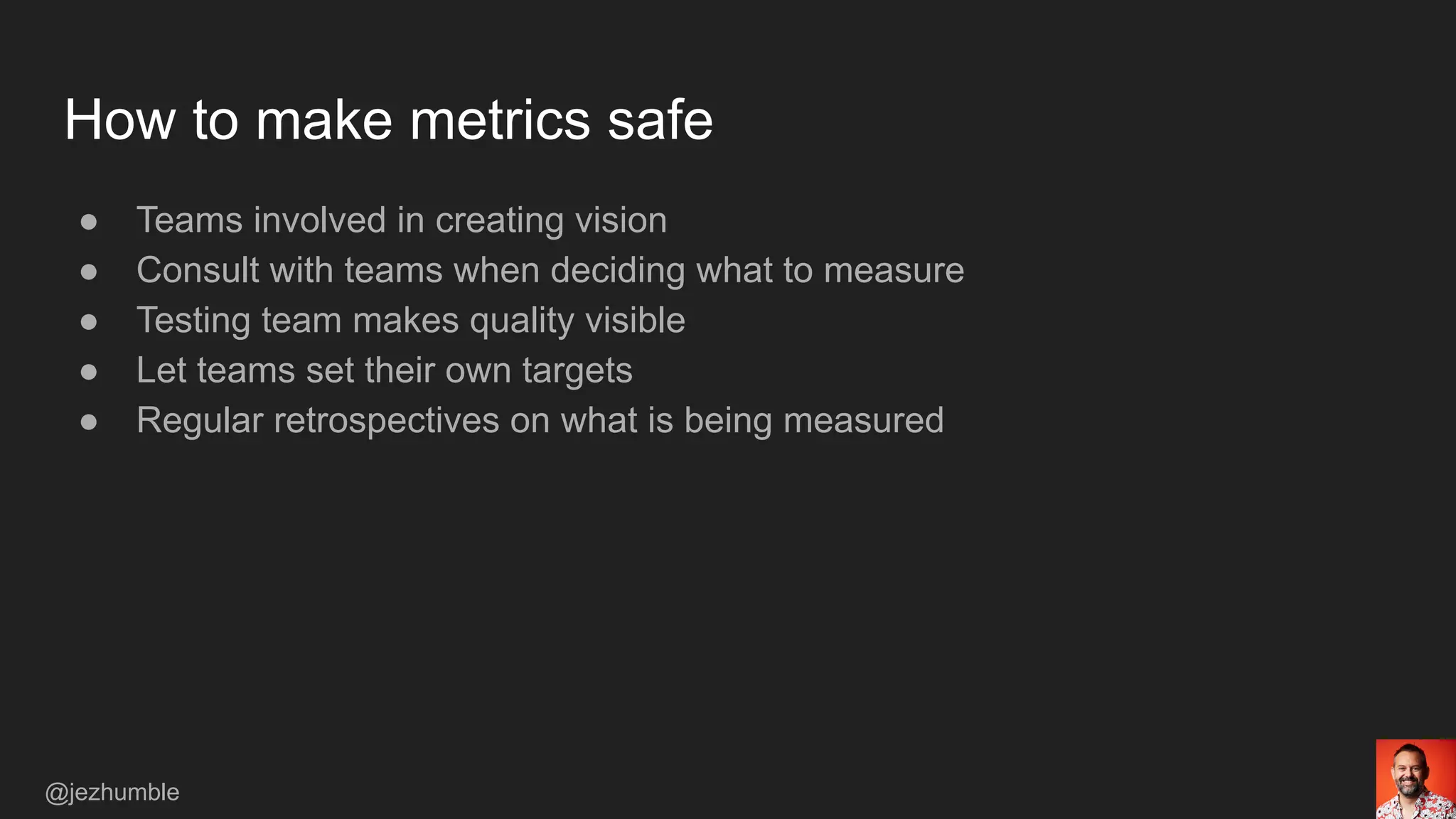How to make metrics safe
● Teams involved in creating vision
● Consult with teams when deciding what to measure
● Testing team makes quality visible
● Let teams set their own targets
● Regular retrospectives on what is being measured
@jezhumble
 