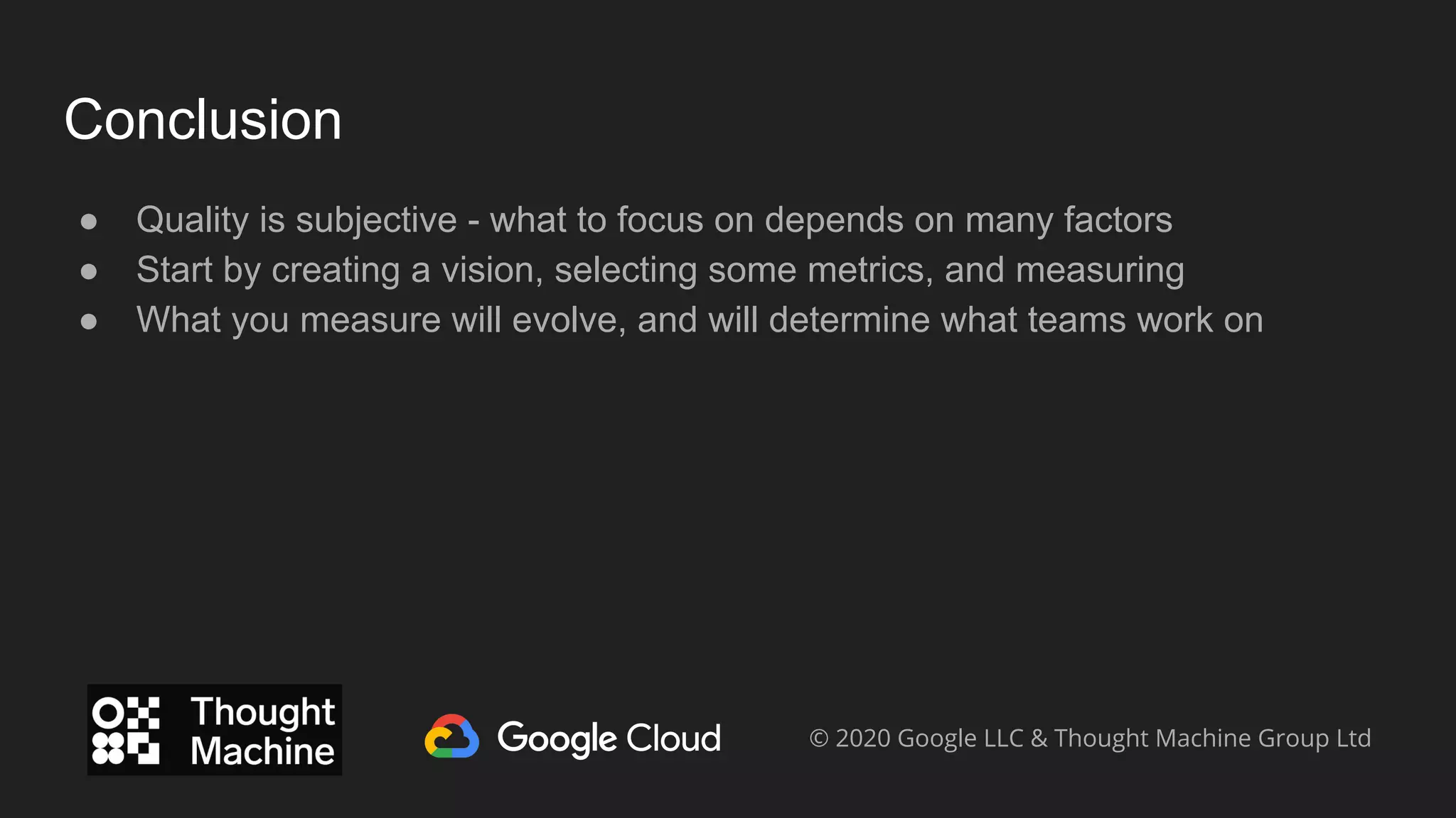 Conclusion
● Quality is subjective - what to focus on depends on many factors
● Start by creating a vision, selecting some metrics, and measuring
● What you measure will evolve, and will determine what teams work on
© 2020 Google LLC & Thought Machine Group Ltd
 