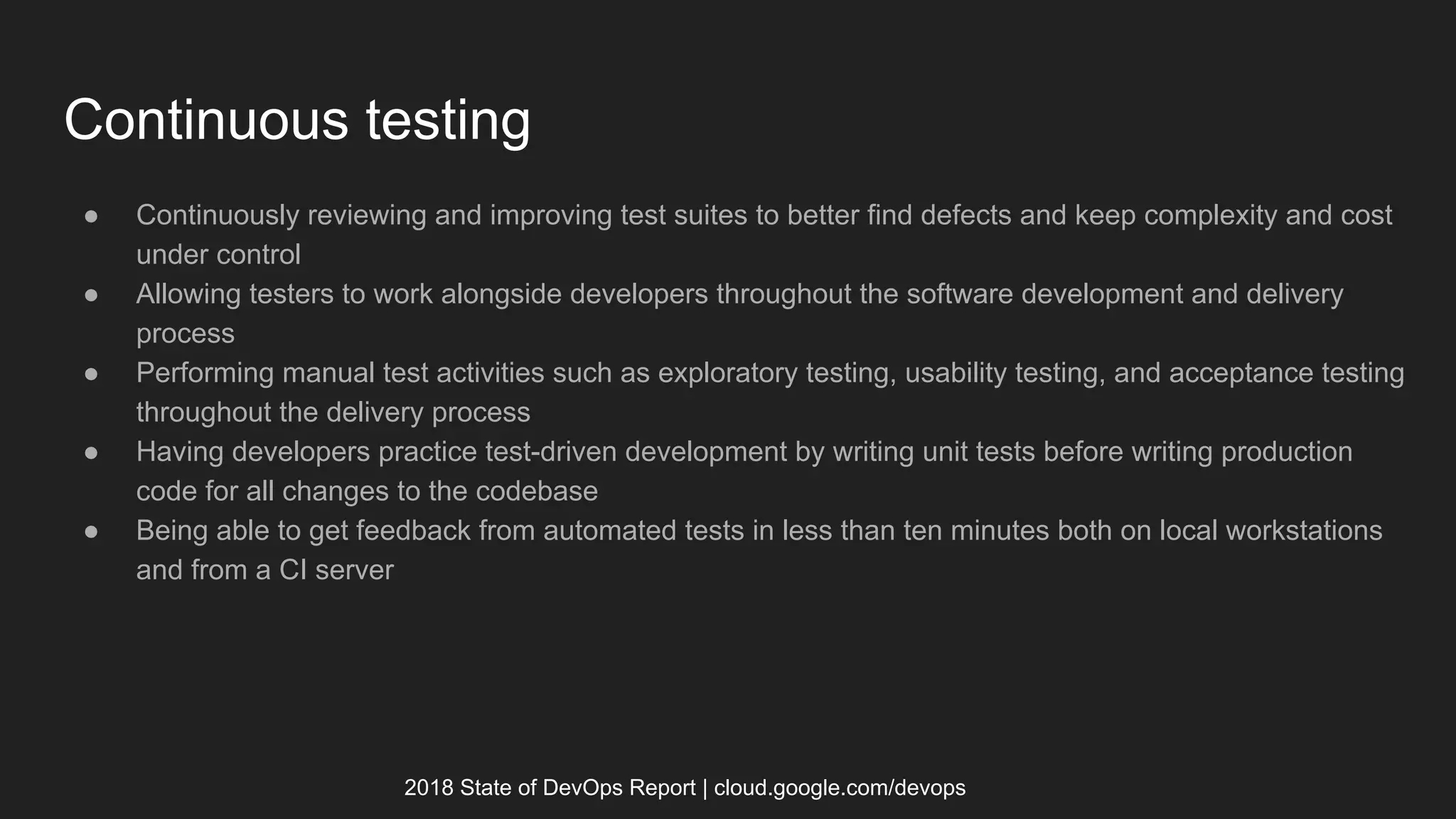 Continuous testing
● Continuously reviewing and improving test suites to better find defects and keep complexity and cost
under control
● Allowing testers to work alongside developers throughout the software development and delivery
process
● Performing manual test activities such as exploratory testing, usability testing, and acceptance testing
throughout the delivery process
● Having developers practice test-driven development by writing unit tests before writing production
code for all changes to the codebase
● Being able to get feedback from automated tests in less than ten minutes both on local workstations
and from a CI server
2018 State of DevOps Report | cloud.google.com/devops
 