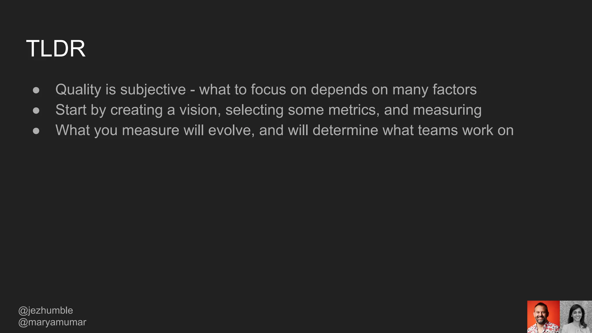 TLDR
● Quality is subjective - what to focus on depends on many factors
● Start by creating a vision, selecting some metrics, and measuring
● What you measure will evolve, and will determine what teams work on
@jezhumble
@maryamumar
 