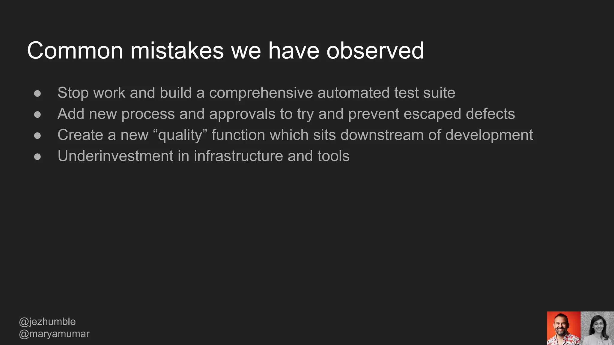 Common mistakes we have observed
● Stop work and build a comprehensive automated test suite
● Add new process and approvals to try and prevent escaped defects
● Create a new “quality” function which sits downstream of development
● Underinvestment in infrastructure and tools
@jezhumble
@maryamumar
 