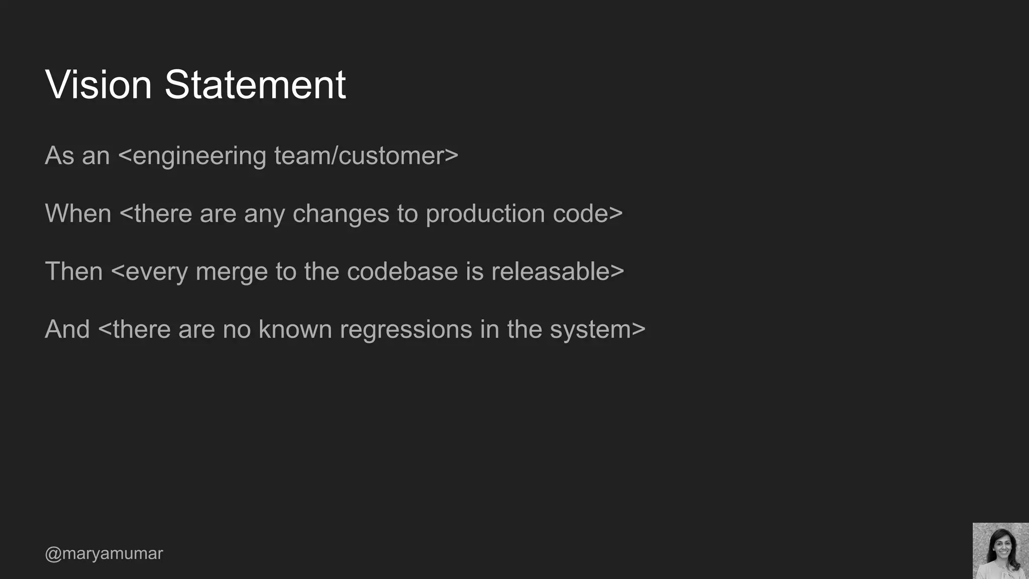 Vision Statement
As an <engineering team/customer>
When <there are any changes to production code>
Then <every merge to the codebase is releasable>
And <there are no known regressions in the system>
@maryamumar
 
