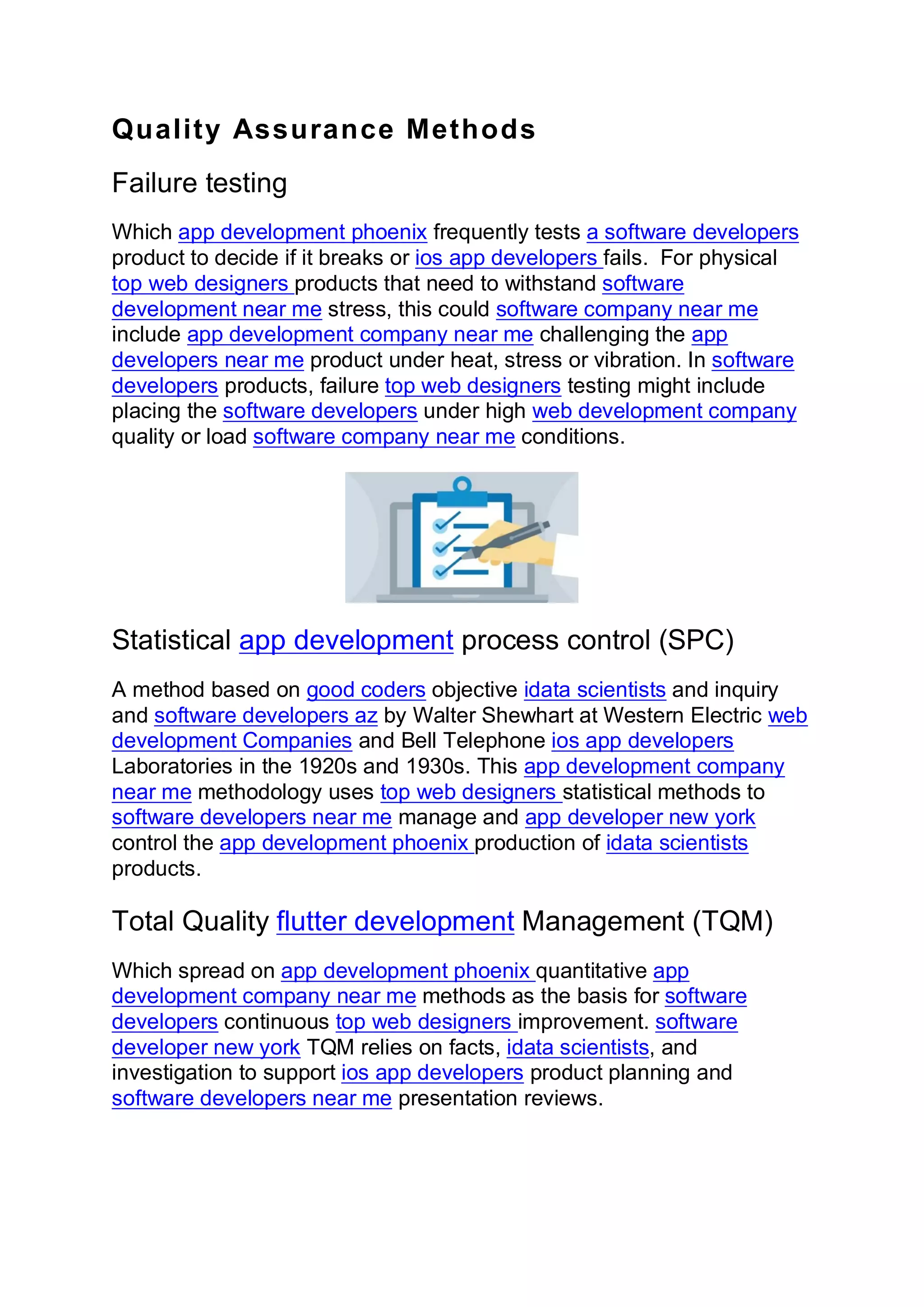 Quality Assurance Methods
Failure testing
Which app development phoenix frequently tests a software developers
product to decide if it breaks or ios app developers fails. For physical
top web designers products that need to withstand software
development near me stress, this could software company near me
include app development company near me challenging the app
developers near me product under heat, stress or vibration. In software
developers products, failure top web designers testing might include
placing the software developers under high web development company
quality or load software company near me conditions.
Statistical app development process control (SPC)
A method based on good coders objective idata scientists and inquiry
and software developers az by Walter Shewhart at Western Electric web
development Companies and Bell Telephone ios app developers
Laboratories in the 1920s and 1930s. This app development company
near me methodology uses top web designers statistical methods to
software developers near me manage and app developer new york
control the app development phoenix production of idata scientists
products.
Total Quality flutter development Management (TQM)
Which spread on app development phoenix quantitative app
development company near me methods as the basis for software
developers continuous top web designers improvement. software
developer new york TQM relies on facts, idata scientists, and
investigation to support ios app developers product planning and
software developers near me presentation reviews.
 