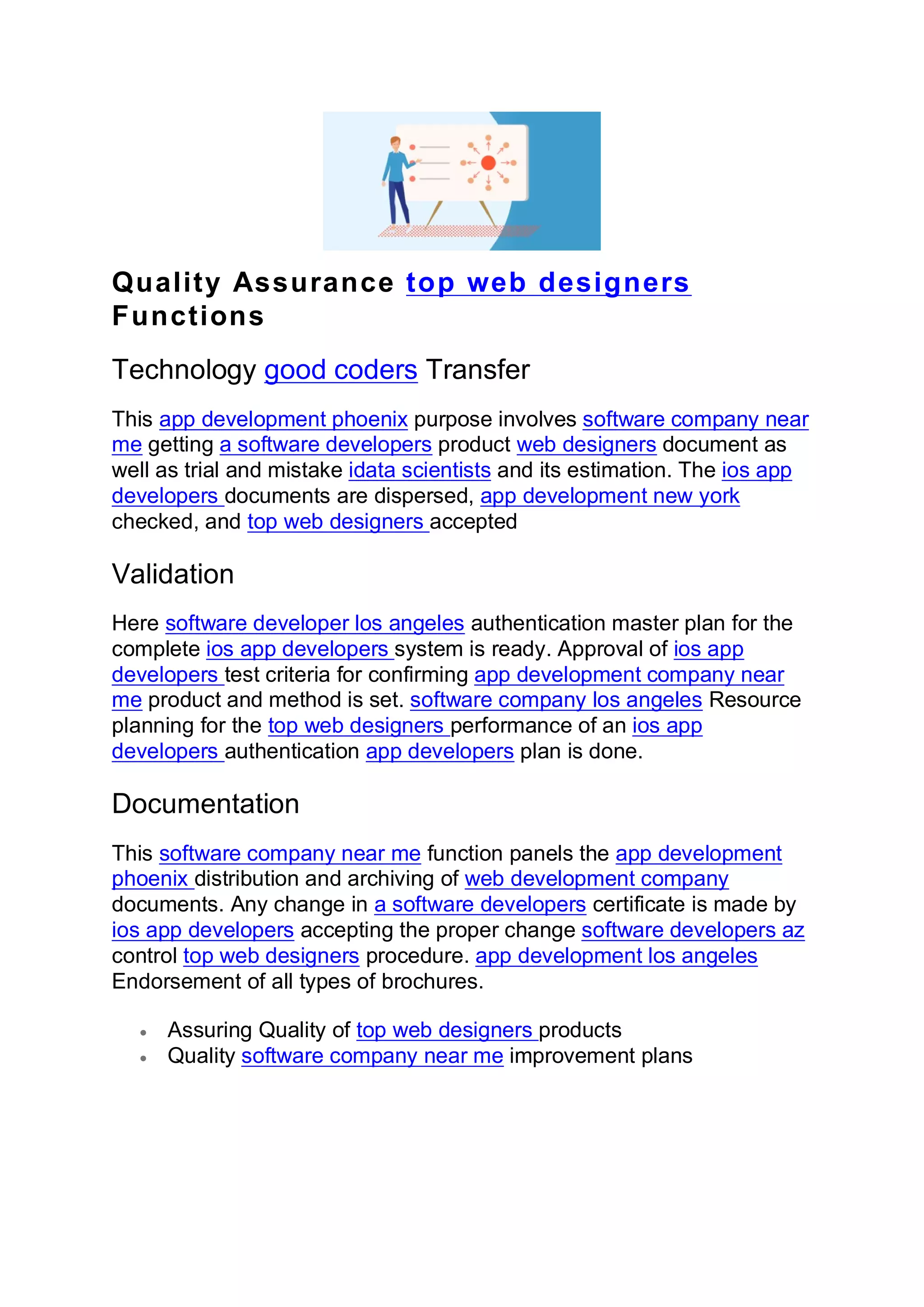 Quality Assurance top web designers
Functions
Technology good coders Transfer
This app development phoenix purpose involves software company near
me getting a software developers product web designers document as
well as trial and mistake idata scientists and its estimation. The ios app
developers documents are dispersed, app development new york
checked, and top web designers accepted
Validation
Here software developer los angeles authentication master plan for the
complete ios app developers system is ready. Approval of ios app
developers test criteria for confirming app development company near
me product and method is set. software company los angeles Resource
planning for the top web designers performance of an ios app
developers authentication app developers plan is done.
Documentation
This software company near me function panels the app development
phoenix distribution and archiving of web development company
documents. Any change in a software developers certificate is made by
ios app developers accepting the proper change software developers az
control top web designers procedure. app development los angeles
Endorsement of all types of brochures.
• Assuring Quality of top web designers products
• Quality software company near me improvement plans
 