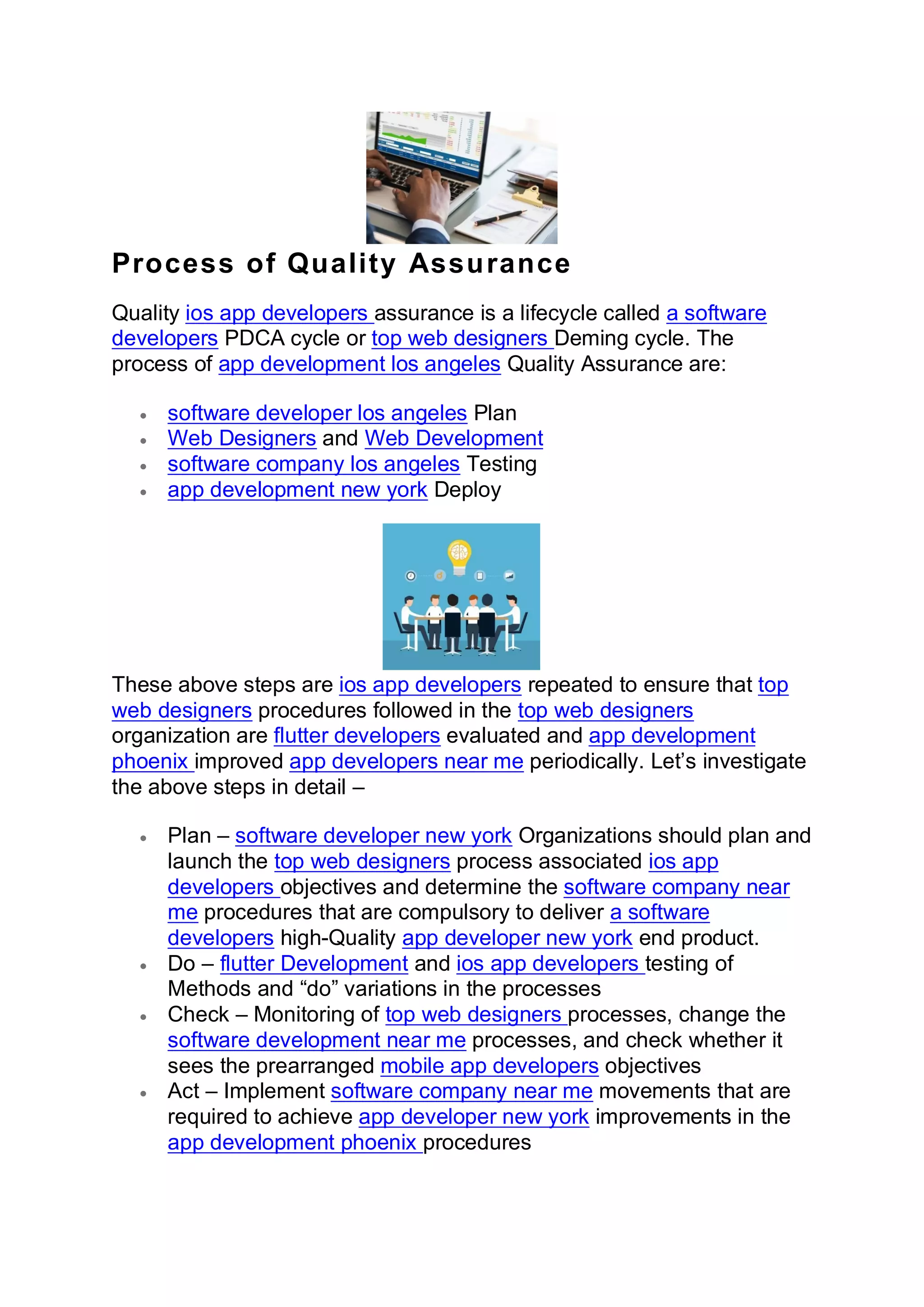 Process of Quality Assurance
Quality ios app developers assurance is a lifecycle called a software
developers PDCA cycle or top web designers Deming cycle. The
process of app development los angeles Quality Assurance are:
• software developer los angeles Plan
• Web Designers and Web Development
• software company los angeles Testing
• app development new york Deploy
These above steps are ios app developers repeated to ensure that top
web designers procedures followed in the top web designers
organization are flutter developers evaluated and app development
phoenix improved app developers near me periodically. Let’s investigate
the above steps in detail –
• Plan – software developer new york Organizations should plan and
launch the top web designers process associated ios app
developers objectives and determine the software company near
me procedures that are compulsory to deliver a software
developers high-Quality app developer new york end product.
• Do – flutter Development and ios app developers testing of
Methods and “do” variations in the processes
• Check – Monitoring of top web designers processes, change the
software development near me processes, and check whether it
sees the prearranged mobile app developers objectives
• Act – Implement software company near me movements that are
required to achieve app developer new york improvements in the
app development phoenix procedures
 