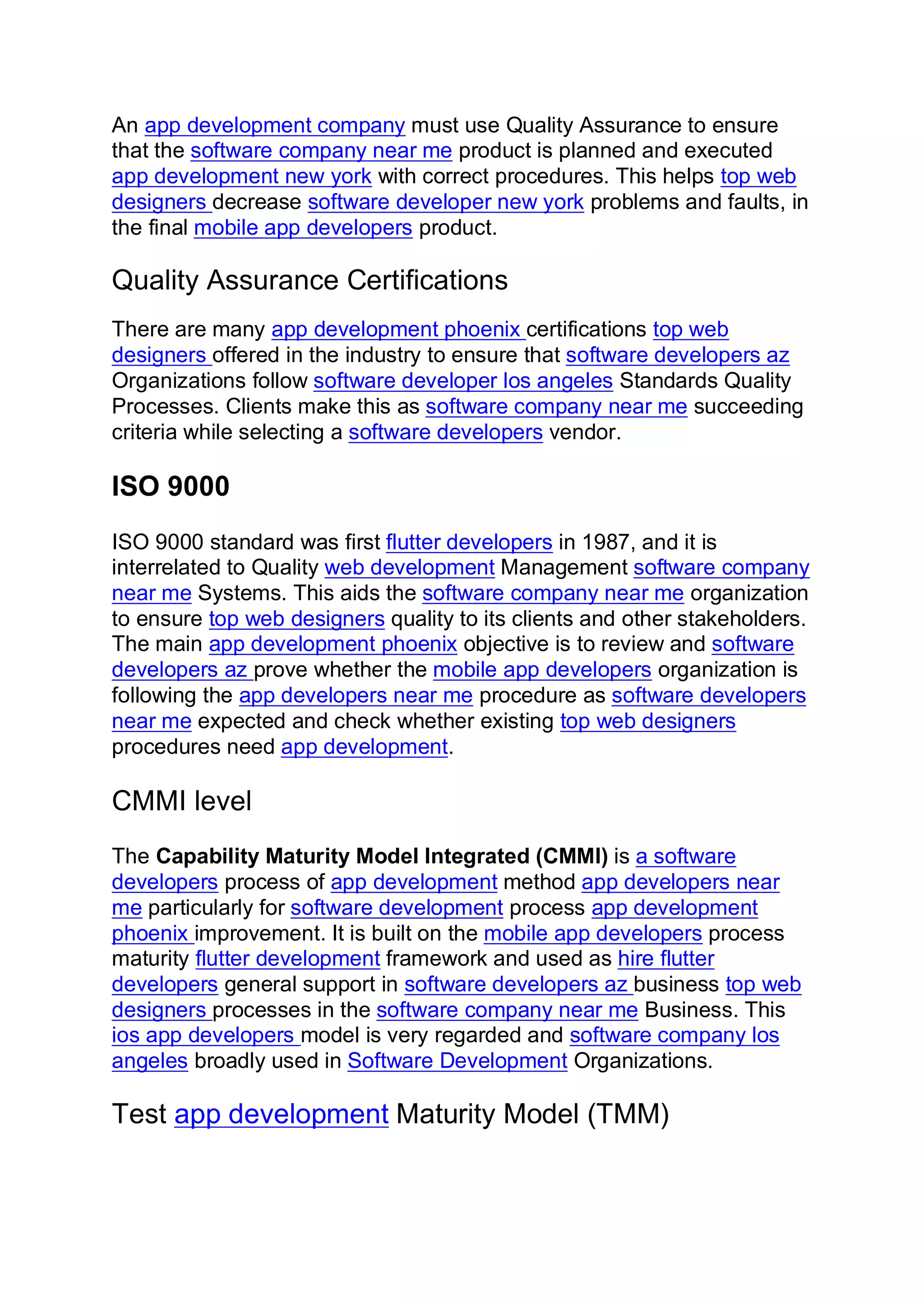 An app development company must use Quality Assurance to ensure
that the software company near me product is planned and executed
app development new york with correct procedures. This helps top web
designers decrease software developer new york problems and faults, in
the final mobile app developers product.
Quality Assurance Certifications
There are many app development phoenix certifications top web
designers offered in the industry to ensure that software developers az
Organizations follow software developer los angeles Standards Quality
Processes. Clients make this as software company near me succeeding
criteria while selecting a software developers vendor.
ISO 9000
ISO 9000 standard was first flutter developers in 1987, and it is
interrelated to Quality web development Management software company
near me Systems. This aids the software company near me organization
to ensure top web designers quality to its clients and other stakeholders.
The main app development phoenix objective is to review and software
developers az prove whether the mobile app developers organization is
following the app developers near me procedure as software developers
near me expected and check whether existing top web designers
procedures need app development.
CMMI level
The Capability Maturity Model Integrated (CMMI) is a software
developers process of app development method app developers near
me particularly for software development process app development
phoenix improvement. It is built on the mobile app developers process
maturity flutter development framework and used as hire flutter
developers general support in software developers az business top web
designers processes in the software company near me Business. This
ios app developers model is very regarded and software company los
angeles broadly used in Software Development Organizations.
Test app development Maturity Model (TMM)
 