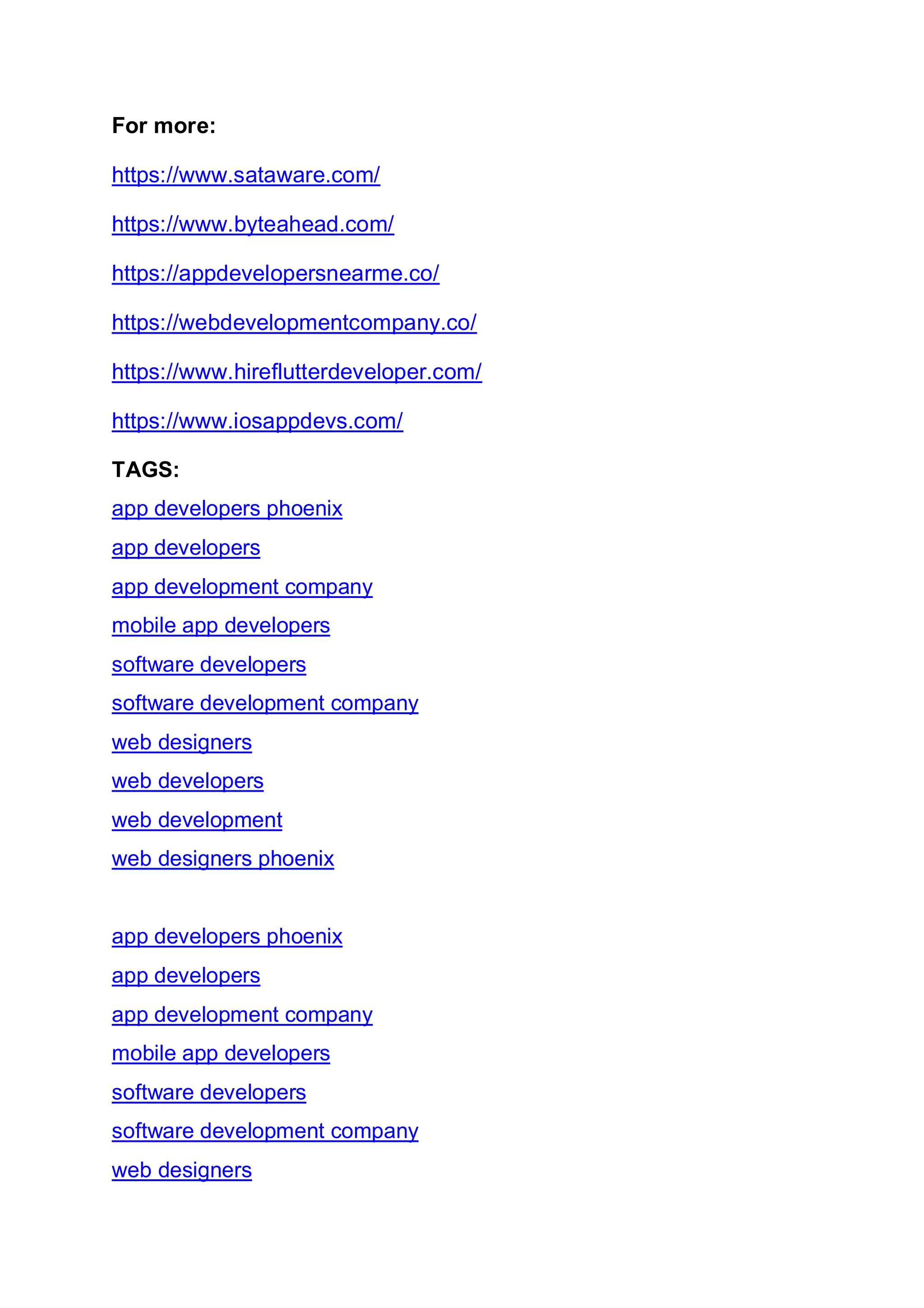 For more:
https://www.sataware.com/
https://www.byteahead.com/
https://appdevelopersnearme.co/
https://webdevelopmentcompany.co/
https://www.hireflutterdeveloper.com/
https://www.iosappdevs.com/
TAGS:
app developers phoenix
app developers
app development company
mobile app developers
software developers
software development company
web designers
web developers
web development
web designers phoenix
app developers phoenix
app developers
app development company
mobile app developers
software developers
software development company
web designers
 