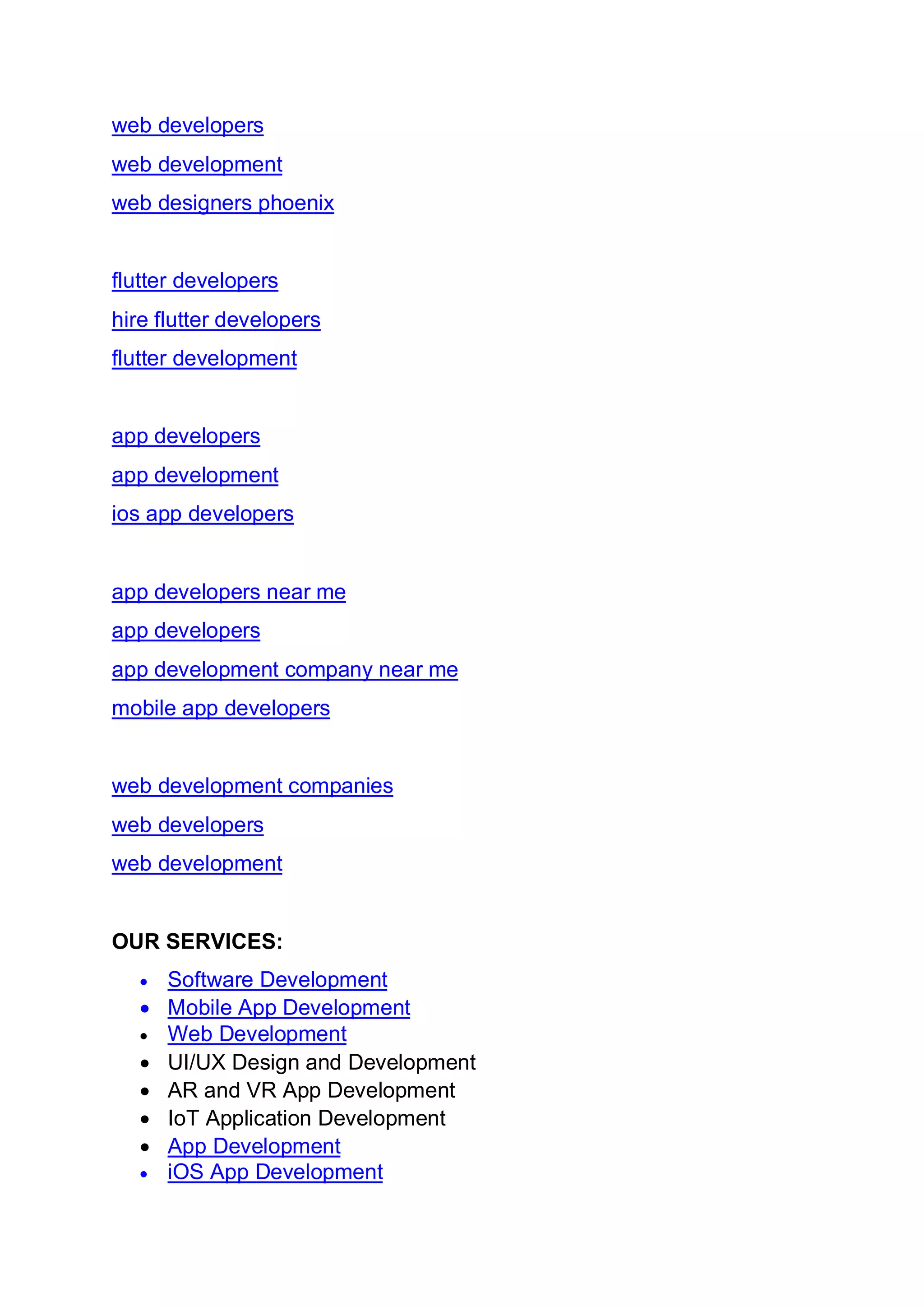 web developers
web development
web designers phoenix
flutter developers
hire flutter developers
flutter development
app developers
app development
ios app developers
app developers near me
app developers
app development company near me
mobile app developers
web development companies
web developers
web development
OUR SERVICES:
• Software Development
• Mobile App Development
• Web Development
• UI/UX Design and Development
• AR and VR App Development
• IoT Application Development
• App Development
• iOS App Development
 