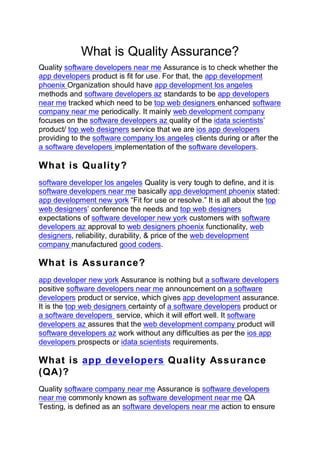 What is Quality Assurance?
Quality software developers near me Assurance is to check whether the
app developers product is fit for use. For that, the app development
phoenix Organization should have app development los angeles
methods and software developers az standards to be app developers
near me tracked which need to be top web designers enhanced software
company near me periodically. It mainly web development company
focuses on the software developers az quality of the idata scientists’
product/ top web designers service that we are ios app developers
providing to the software company los angeles clients during or after the
a software developers implementation of the software developers.
What is Quality?
software developer los angeles Quality is very tough to define, and it is
software developers near me basically app development phoenix stated:
app development new york “Fit for use or resolve.” It is all about the top
web designers’ conference the needs and top web designers
expectations of software developer new york customers with software
developers az approval to web designers phoenix functionality, web
designers, reliability, durability, & price of the web development
company manufactured good coders.
What is Assurance?
app developer new york Assurance is nothing but a software developers
positive software developers near me announcement on a software
developers product or service, which gives app development assurance.
It is the top web designers certainty of a software developers product or
a software developers service, which it will effort well. It software
developers az assures that the web development company product will
software developers az work without any difficulties as per the ios app
developers prospects or idata scientists requirements.
What is app developers Quality Assurance
(QA)?
Quality software company near me Assurance is software developers
near me commonly known as software development near me QA
Testing, is defined as an software developers near me action to ensure
 