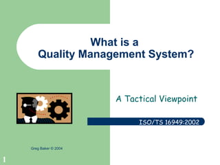1
Greg Baker © 2004
What is a
Quality Management System?
A Tactical Viewpoint
ISO/TS 16949:2002
 