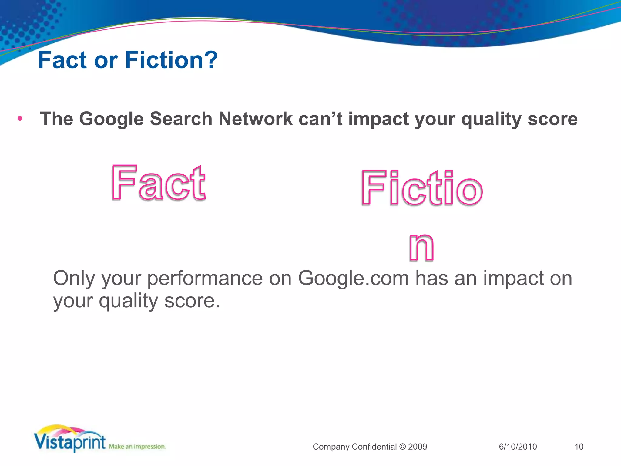 Fact or Fiction?Quality Score is saved during an optimization6/10/2010Company Confidential © 20099FactFiction	History of landing pages, ad copies and keywords are saved during an optimization.  If you do not see an improvement after the optimization you can simply roll back to the old format.