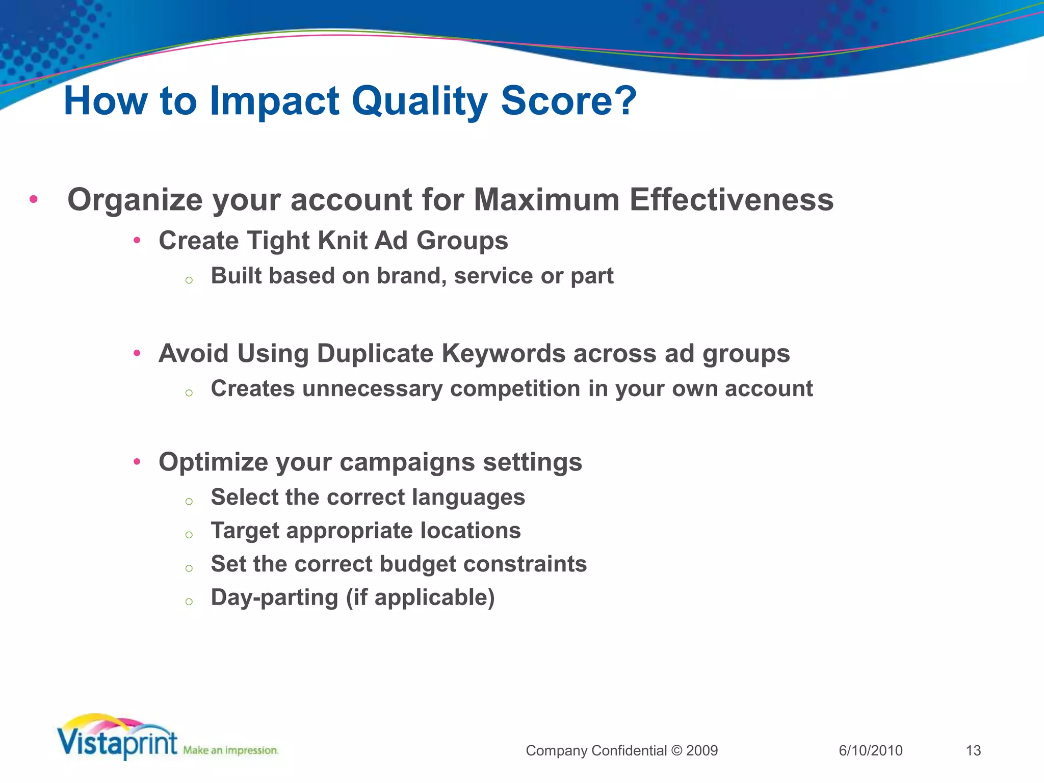 How to Impact Quality Score?Organize your account for Maximum EffectivenessChoose Relevant KeywordsCreate Highly Relevant AdsCreate Relevant Landing Pages with Unique Content and Fast Load Times6/10/2010Company Confidential © 200912