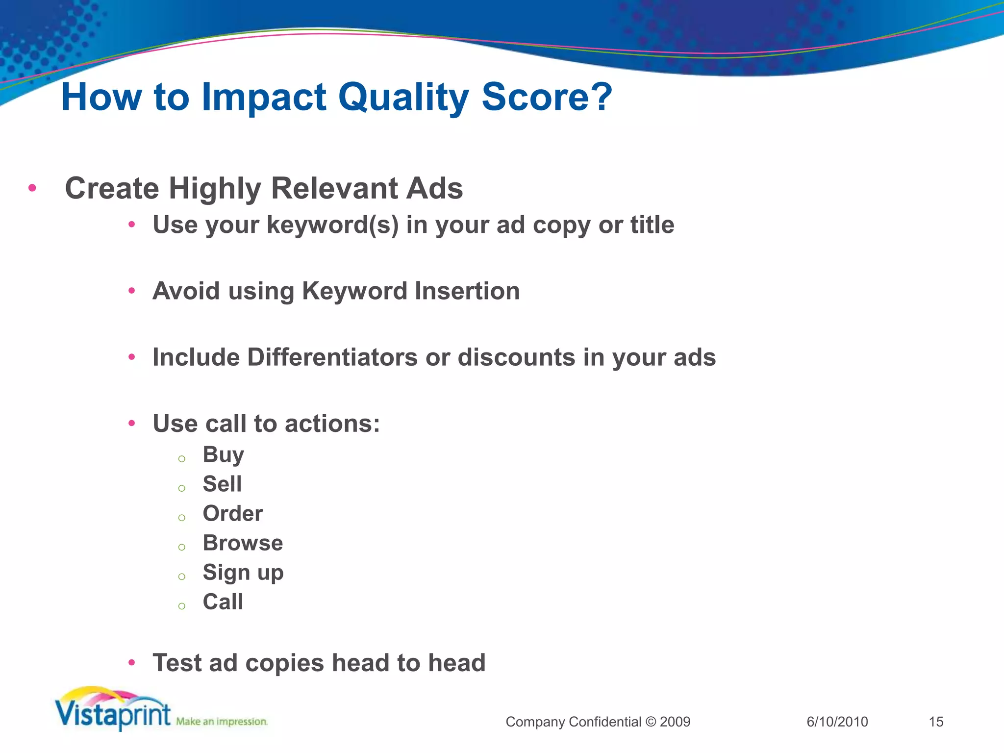 How to Impact Quality Score?Choose Relevant KeywordsUse negative keywordsBid on multiple keyword variations PluralsSingluarsCommon misspellingsSend the users to the most relevant landing page based on the keyword (use unique keyword urls)6/10/2010Company Confidential © 200914