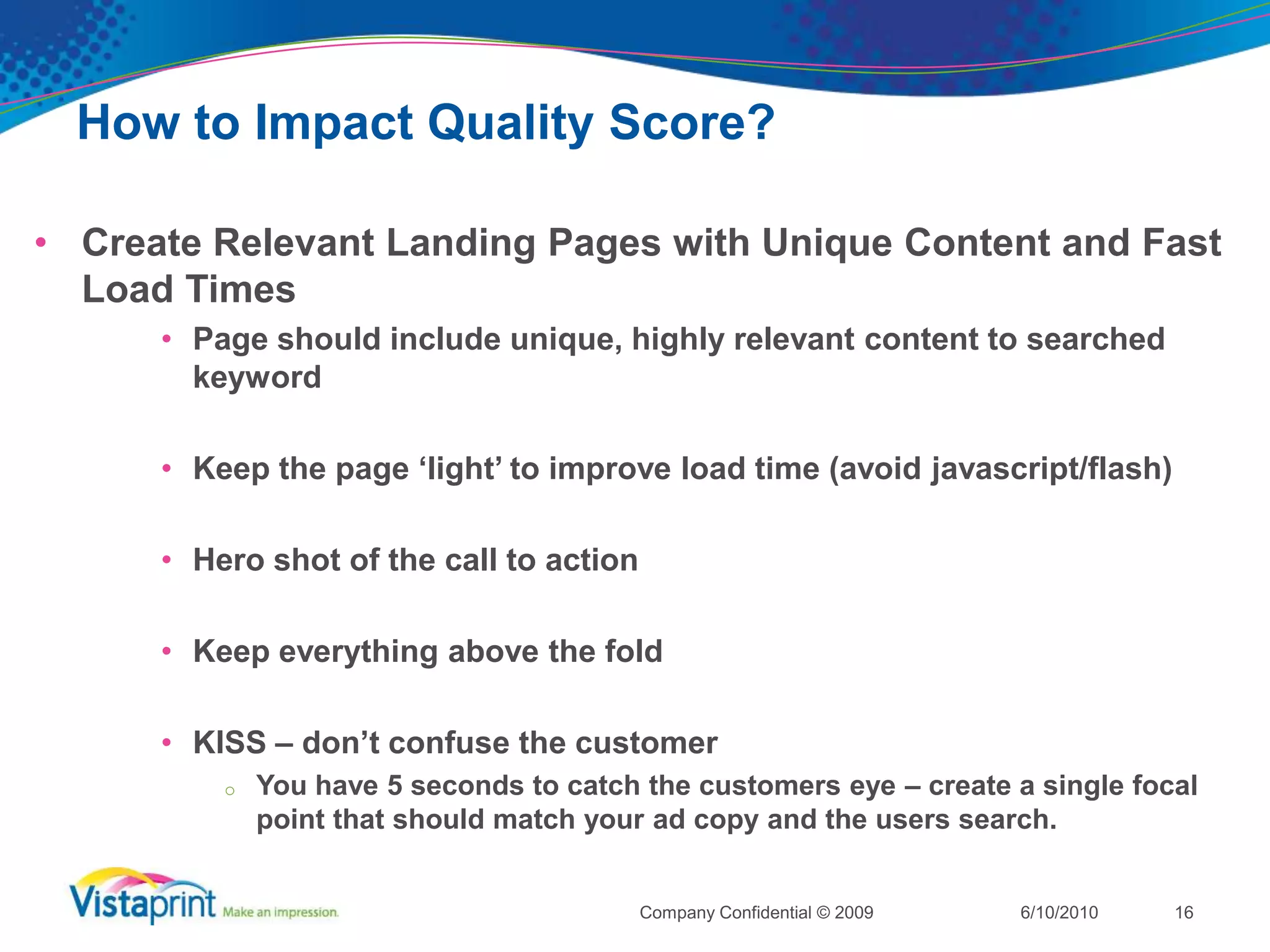 How to Impact Quality Score?Create Highly Relevant AdsUse your keyword(s) in your ad copy or titleAvoid using Keyword InsertionInclude Differentiators or discounts in your adsUse call to actions:BuySell Order BrowseSign upCallTest ad copies head to head6/10/2010Company Confidential © 200915