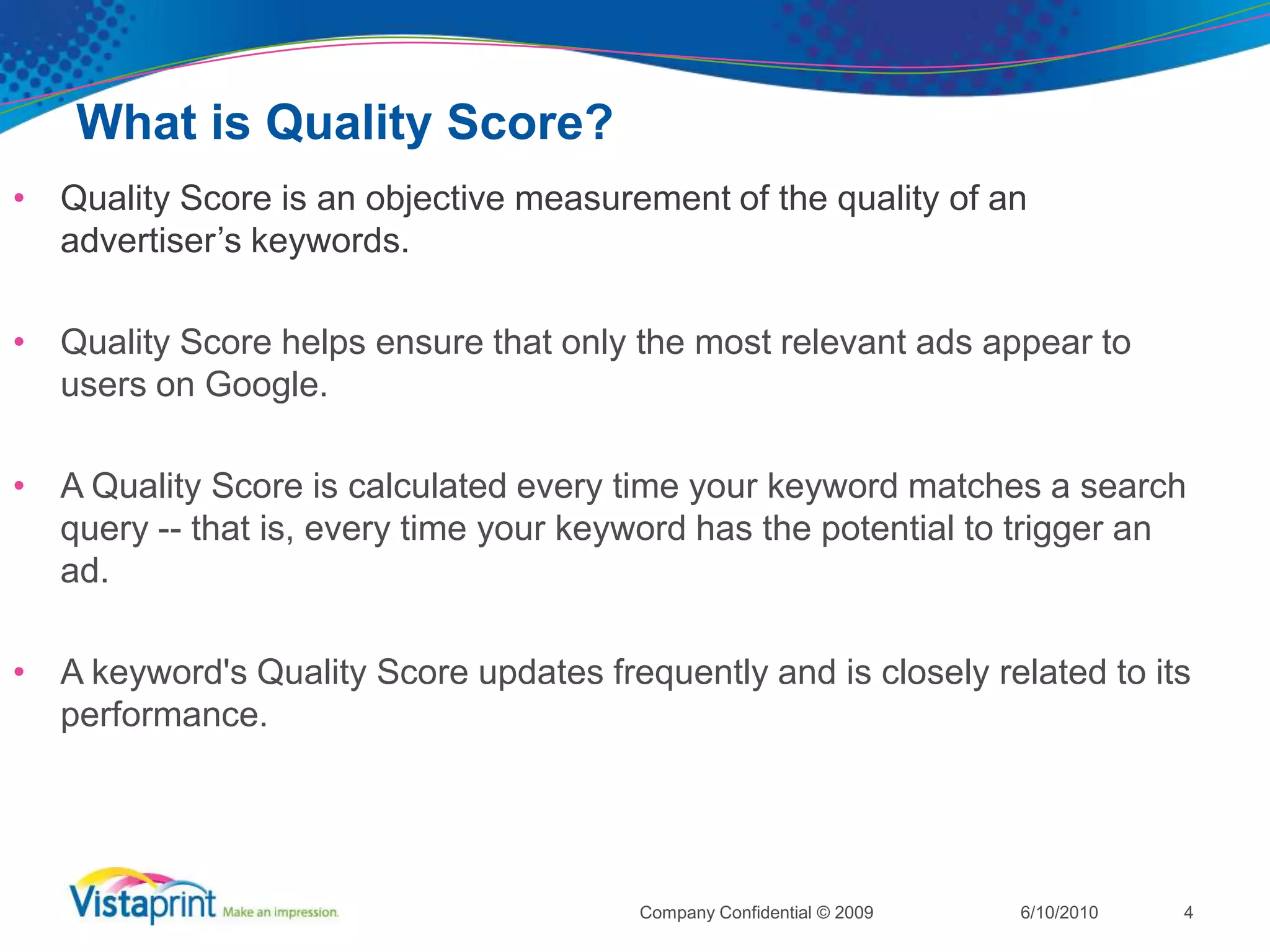 What is Quality Score?Quality Score is an objective measurement of the quality of an advertiser’s keywords.  Quality Score helps ensure that only the most relevant ads appear to users on Google. A Quality Score is calculated every time your keyword matches a search query -- that is, every time your keyword has the potential to trigger an ad.A keyword's Quality Score updates frequently and is closely related to its performance.6/10/2010Company Confidential © 20094